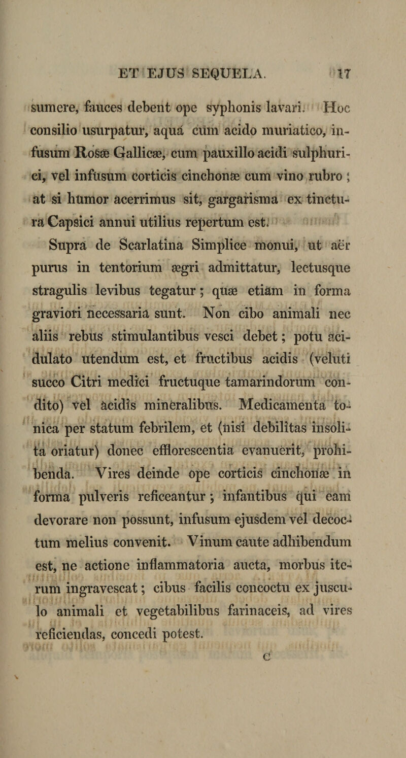 sumere, fauces debent ope syphonis lavari. Hoc consilio usurpatur, aqua cum acido muriatico, in¬ fusum Rosae Gallicae, cum pauxillo acidi sulphuri- ci, vel infusum corticis cinchonae cum vino rubro; at si htimor acerrimus sit, gargarisma ex tinctu¬ ra Capsici annui utilius repertum est. Supra de Scarlatina Simplice monui, ut aer purus in tentorium aegri admittatur, lectusque stragulis levibus tegatur; quae etiam in forma graviori necessaria sunt. Non cibo animali nec aliis rebus stimulantibus vesci debet; potu aci- dulato utendum est, et fructibus acidis (veluti succo Citri medici fructuque tamarindorum con¬ dito) Vel acidis mineralibus. Medicamenta to- nica per statum febrilem, et (nisi debilitas insoli¬ ta oriatur) donec efflorescentia evanuerit, prohi¬ benda. Vires deinde ope corticis cinchonse in forma pulveris reticeantur; infantibus qui eam devorare non possunt, infusum ejusdem vel decoc¬ tum melius convenit. Vinum caute adhibendum est, ne actione inflammatoria aucta, morbus ite¬ rum ingravescat; cibus facilis concoctu ex juscu¬ lo animali et vegetabilibus farinaceis, ad vires reficiendas, concedi potest.