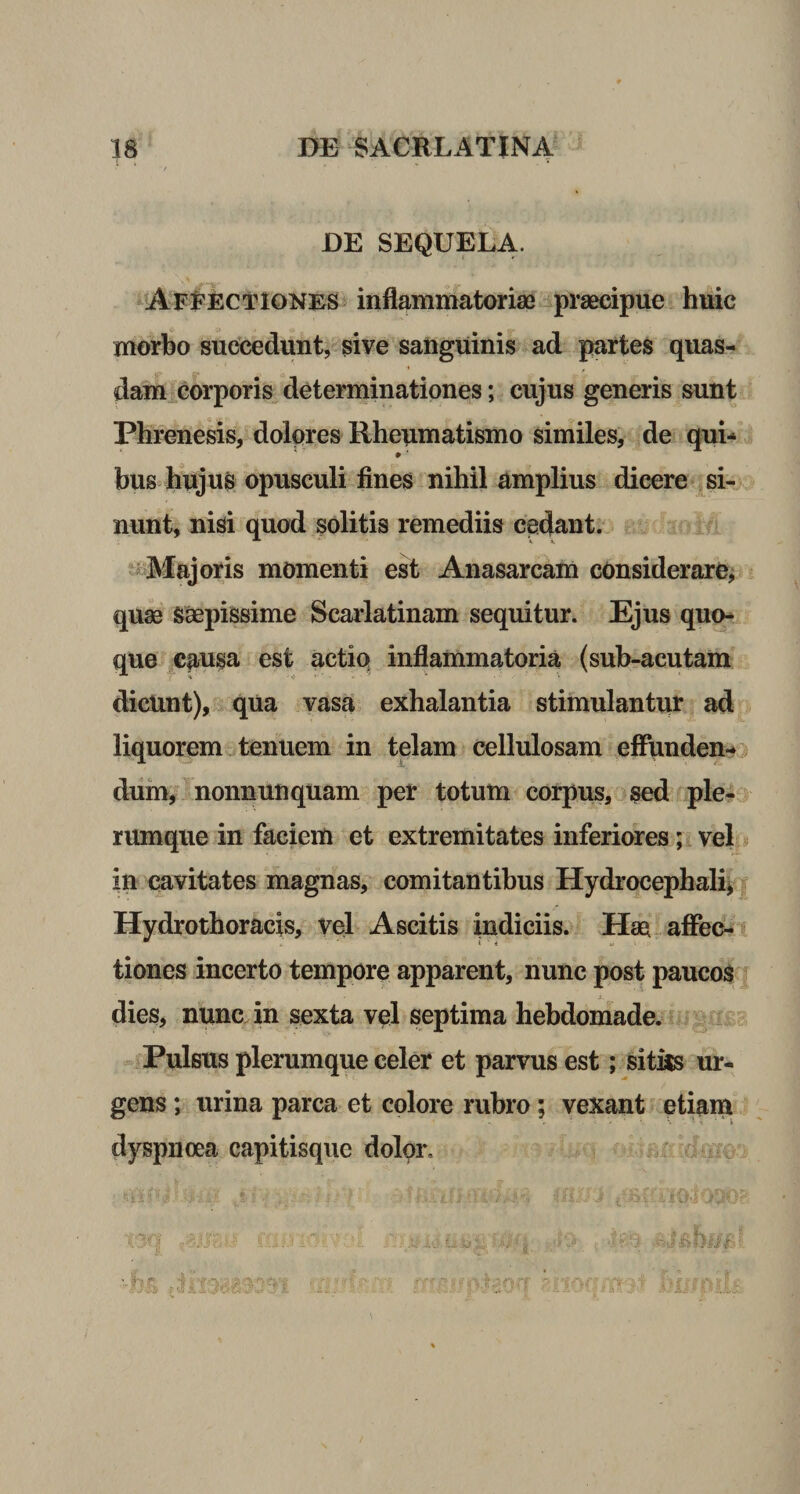 DE SEQUELA. Affectiones inflammatoriae praecipue huic morbo succedunt, sive sanguinis ad partes quas¬ dam corporis determinationes; cujus generis sunt Phrenesis, dolores Rheumatismo similes, de qui- # ' bus hujus opusculi fines nihil amplius dieere si¬ nunt, nisi quod solitis remediis cedant. Majoris momenti est Anasarcam considerare, quae saepissime Scarlatinam sequitur. Ejus quo¬ que causa est actio inflammatoria (sub-acutam dicunt), qua vasa exhalantia stimulanto ad liquorem tenuem in telam cellulosam effunden¬ dum, nonnunquam per totum corpus, sed ple¬ rumque in faciem et extremitates inferiores; vel in cavitates magnas, comitantibus Hydroeephali, Hydrothoracis, vel Ascitis indiciis. Hm affec¬ tiones incerto tempore apparent, nunc post paucos dies, nunc in sexta vel septima hebdomade. Pulsus plerumque celer et parvus est; situs ur¬ gens ; urina parca et colore rubro; vexant etiam dyspnoea capitisque dolor.