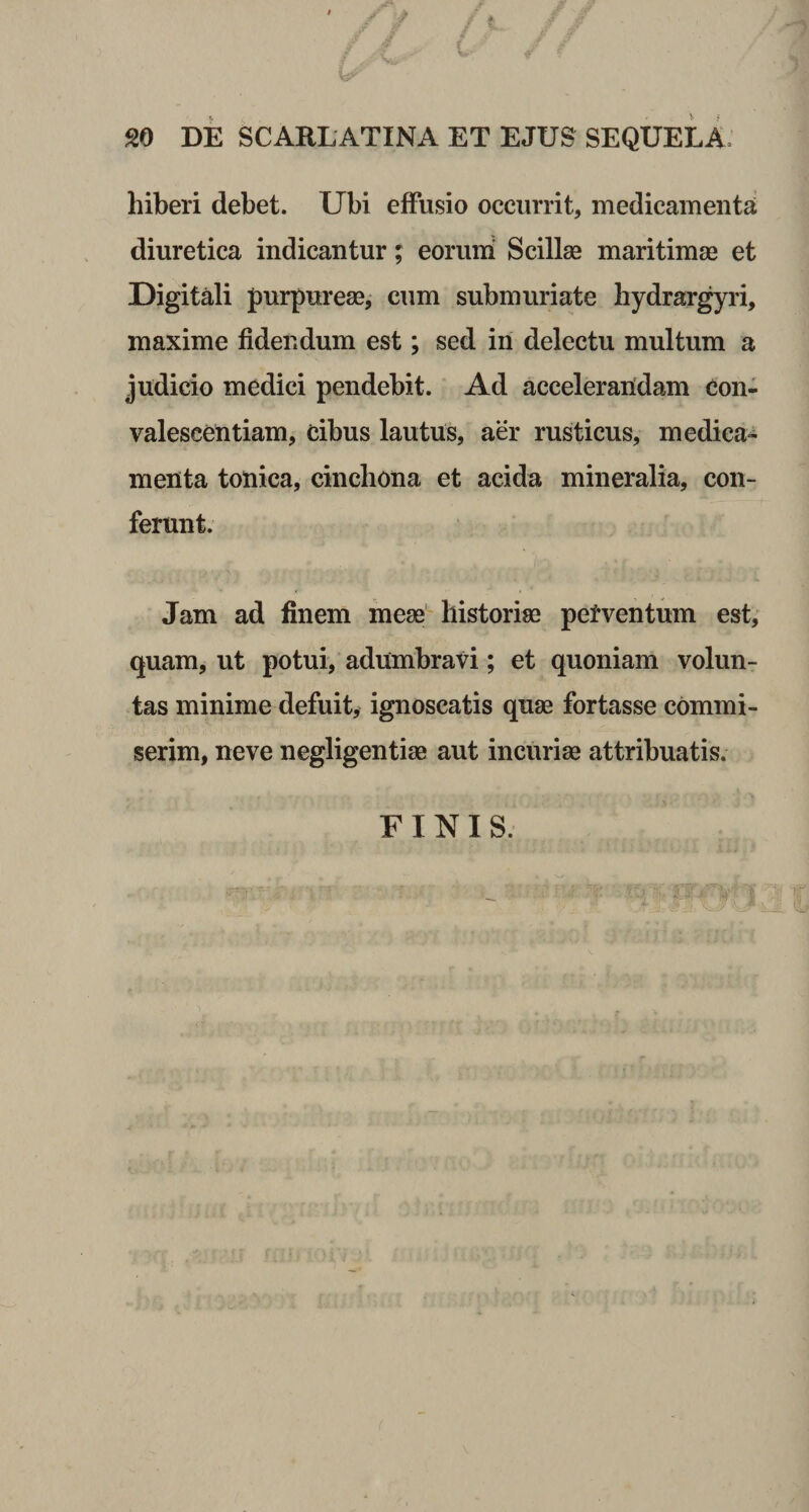 hiberi debet. Ubi effusio occurrit, medicamenta diuretica indicantur; eorum Scillae maritimae et Digitali purpureae, cum submuriate hydrargyri, maxime fidendum est; sed in delectu multum a judicio medici pendebit. Ad accelerandam con¬ valescentiam, cibus lautus, aer rusticus, medica¬ menta tonica, cinchona et acida mineralia, con¬ ferunt. Jam ad finem meae historiae perventum est, quam, ut potui, adumbravi; et quoniam volun¬ tas minime defuit, ignoscatis quae fortasse commi¬ serim, neve negligentiae aut incuriae attribuatis. FINIS.