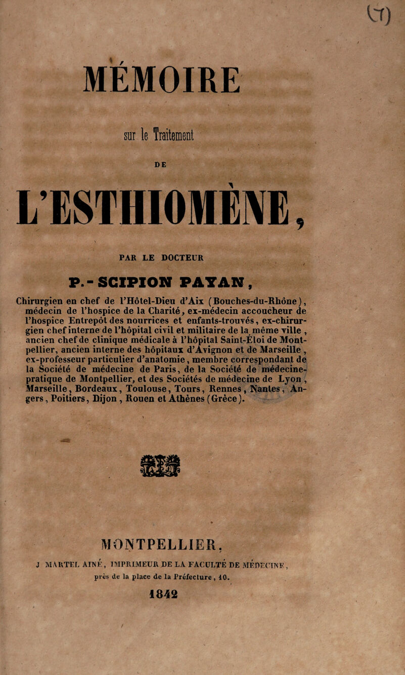 MEMOIRE sur le Traitement DE PAR LE DOCTEUR P.-SC1PION PAYAN, Chirurgien en chef de l’Hôtel-Dieu d’Aix (Bouches-du-Rhône), médecin de l’hospice de la Charité, ex-médecin accoucheur de l’hospice Entrepôt des nourrices et enfants-trouvés, ex-chirur¬ gien chef interne de l’hôpital ciyil et militaire de la même ville , ancien chef de clinique médicale à l’hôpital Saint-Éloi de Mont¬ pellier, ancien interne des hôpitaux d’Avignon et de Marseille , ex-professeur particulier d’anatomie, membre correspondant de la Société de médecine de Paris, de la Société de médecine- pratique de Montpellier, et des Sociétés de médecine de Lyon , Marseille, Bordeaux, Toulouse, Tours, Rennes, Nantes, An¬ gers , Poitiers, Dijon , Rouen et Athènes (Grèce ). MONTPELLIER. *• . j J MARTEL AINE, IMPRIMEUR DE LA FACULTE DE MEDECINE , près de la place de la Préfecture , 10. 1842