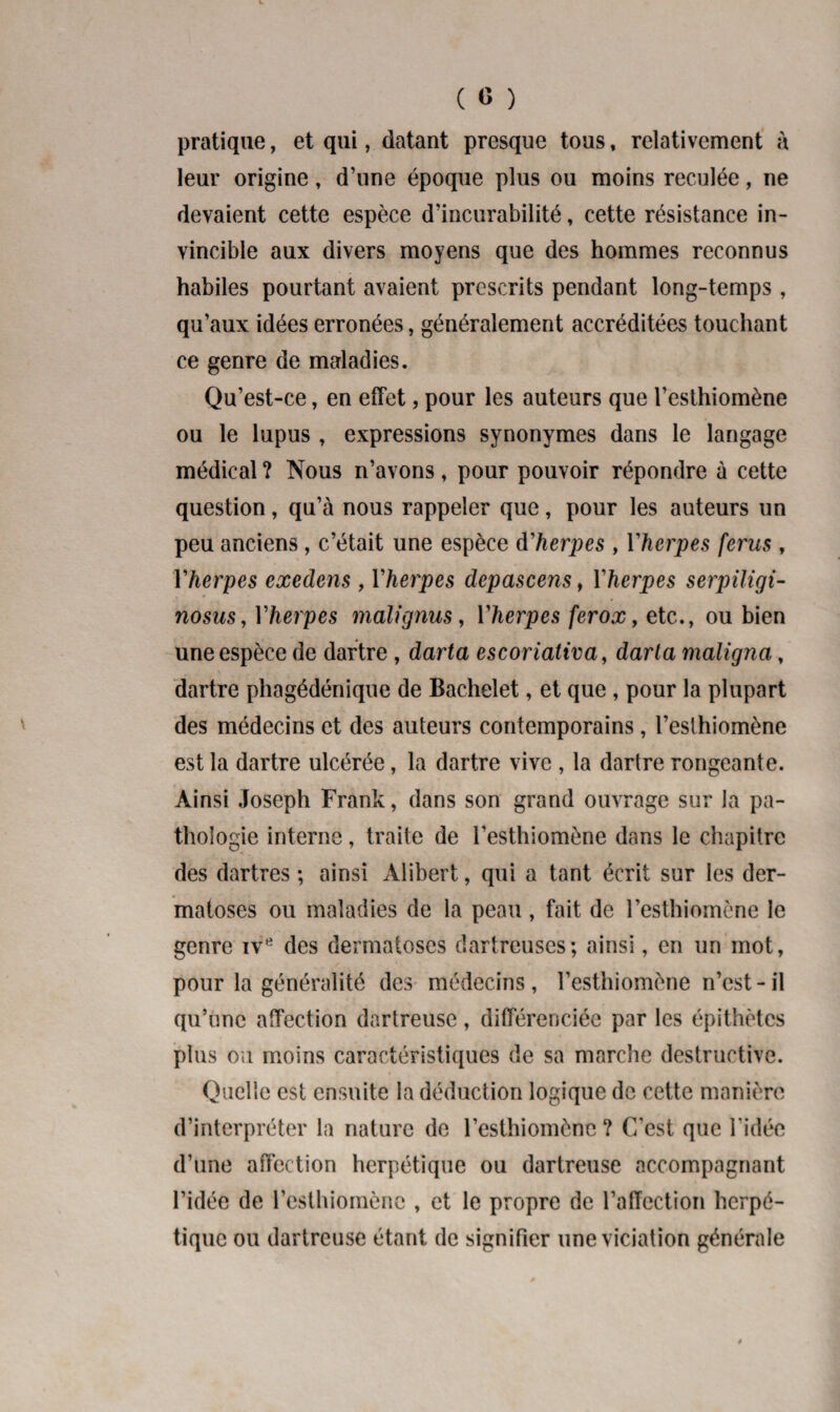 ( 0 ) pratique, et qui, datant presque tous, relativement à leur origine, d’une époque plus ou moins reculée, ne devaient cette espèce d’incurabilité, cette résistance in¬ vincible aux divers moyens que des hommes reconnus habiles pourtant avaient prescrits pendant long-temps , qu’aux idées erronées, généralement accréditées touchant ce genre de maladies. Qu’est-ce, en effet, pour les auteurs que l’esthiomène ou le lupus , expressions synonymes dans le langage médical ? Nous n’avons, pour pouvoir répondre à cette question, qu’à nous rappeler que, pour les auteurs un peu anciens, c’était une espèce d'herpes , Yherpes férus , Yherpes exedens , Yherpes depascens, Yherpes serpiligi- nosus, Yherpes malignus, Yherpes ferox, etc., ou bien une espèce de dartre , darta escoriativa, darta maligna, dartre phagédénique de Bachelet, et que , pour la plupart des médecins et des auteurs contemporains, l’eslhiomène est la dartre ulcérée, la dartre vive , la dartre rongeante. Ainsi Joseph Frank, dans son grand ouvrage sur Ja pa¬ thologie interne, traite de i’esthiomône dans le chapitre des dartres ; ainsi Alibert, qui a tant écrit sur les der¬ matoses ou maladies de la peau , fait de l’esthiomône le genre ive des dermatoses dartreuses; ainsi, en un mot, pour la généralité des médecins, l’esthiomène n’est-il qu’une affection dartreuse, différenciée par les épithètes plus ou moins caractéristiques de sa marche destructive. Quelle est ensuite la déduction logique de cette manière d’interpréter la nature de l’esthiomène ? C'est que l’idée d’une affection herpétique ou dartreuse accompagnant l’idée de l’esthiomènc , et le propre de l’affection herpé¬ tique ou dartreuse étant de signifier une viciation générale