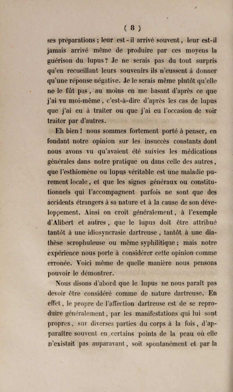 / C 8 ) ses préparations ; leur est-il arrivé souvent, leur est-il jamais arrivé même de produire par ces moyens la guérison du lupus? Je ne serais pas du tout surpris qu’en recueillant leurs souvenirs ils n’eussent à donner qu’une réponse négative. Je le serais même plutôt qu’elle ne le fût pas , au moins en me basant d’après ce que j’ai vu moi-même > c’est-à-dire d’après les cas de lupus que j’ai eu à traiter ou que j’ai eu l’occasion de voir traiter par d’autres. Eh bien 1 nous sommes fortement porté à penser, en fondant notre opinion sur les insuccès constants dont nous avons vu qu’avaient été suivies les médications générales dans notre pratique ou dans celle des autres, que l’esthiomène ou lupus véritable est une maladie pu¬ rement locale, et que les signes généraux ou constitu¬ tionnels qui l’accompagnent parfois ne sont que des accidents étrangers à sa nature et à la cause de son déve¬ loppement. Ainsi on croit généralement, à l’exemple d’Alibert et autres, que le lupus doit être attribué tantôt à une idiosvncrasie dartreuse , tantôt à une dia- thèse scrophuleuse ou même syphilitique ; mais notre expérience nous porte à considérer cette opinion comme % erronée. Voici même de quelle manière nous pensons pouvoir le démontrer. Nous disons d’abord que le lupus ne nous parait pas devoir être considéré comme de nature dartreuse. En effet, le propre de l’affection dartreuse est de se repro¬ duire généralement, par les manifestations qui lui sont propres, sur diverses parties du corps à la fois, d'ap¬ paraître souvent en certains points de la peau où elle n’existait pas auparavant, soit spontanément et par la