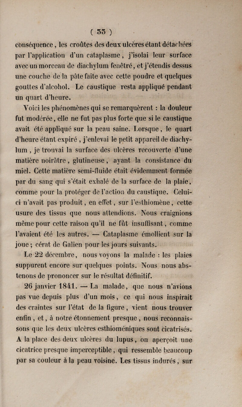 ( 55 ) conséquence, les croûtes des deux ulcères étant détachées par l’application d’un cataplasme, j’isolai leur surface avec un morceau de diachylum fenêtré, et j’étendis dessus une couche de la pâte faite avec cette poudre et quelques gouttes d’alcohol. Le caustique resta appliqué pendant Un quart d’heure. Yoici les phénomènes qui se remarquèrent : la douleur fut modérée, elle ne fut pas plus forte que si le caustique avait été appliqué sur la peau saine. Lorsque, le quart d’heure étant expiré , j’enlevai le petit appareil de diachy¬ lum , je trouvai la surface des ulcères recouverte d’une matière noirâtre , glutineuse , ayant la consistance du miel. Cette matière semi-fluide était évidemment formée par du sang qui s’était exhalé de la surface de la plaie, comme pour la protéger de Faction du caustique. Celui- ci n’avait pas produit, en effet, sur Festhiomène, cette usure des tissus que nous attendions. Nous craignions môme pour cette raison qu’il ne fût insuffisant, comme l’avaient été les autres. — Cataplasme émollient sur la joue; cérat de Galien pour les jours suivants. Le 22 décembre, nous voyons la malade : les plaies suppurent encore sur quelques points. Nous nous abs¬ tenons de prononcer sur le résultat définitif. 26 janvier 1841.—La malade, que nous n’avions pas vue depuis plus d’un mois, ce qui nous inspirait des craintes sur l’état de la figure, vient nous trouver enfin , et, à notre étonnement presque , nous reconnais¬ sons que les deux ulcères esthioméniques sont cicatrisés. A la place des deux ulcères du lupus, on aperçoit une cicatrice presque imperceptible, qui ressemble beaucoup par sa couleur à la peau voisine. Les tissus indurés, sur