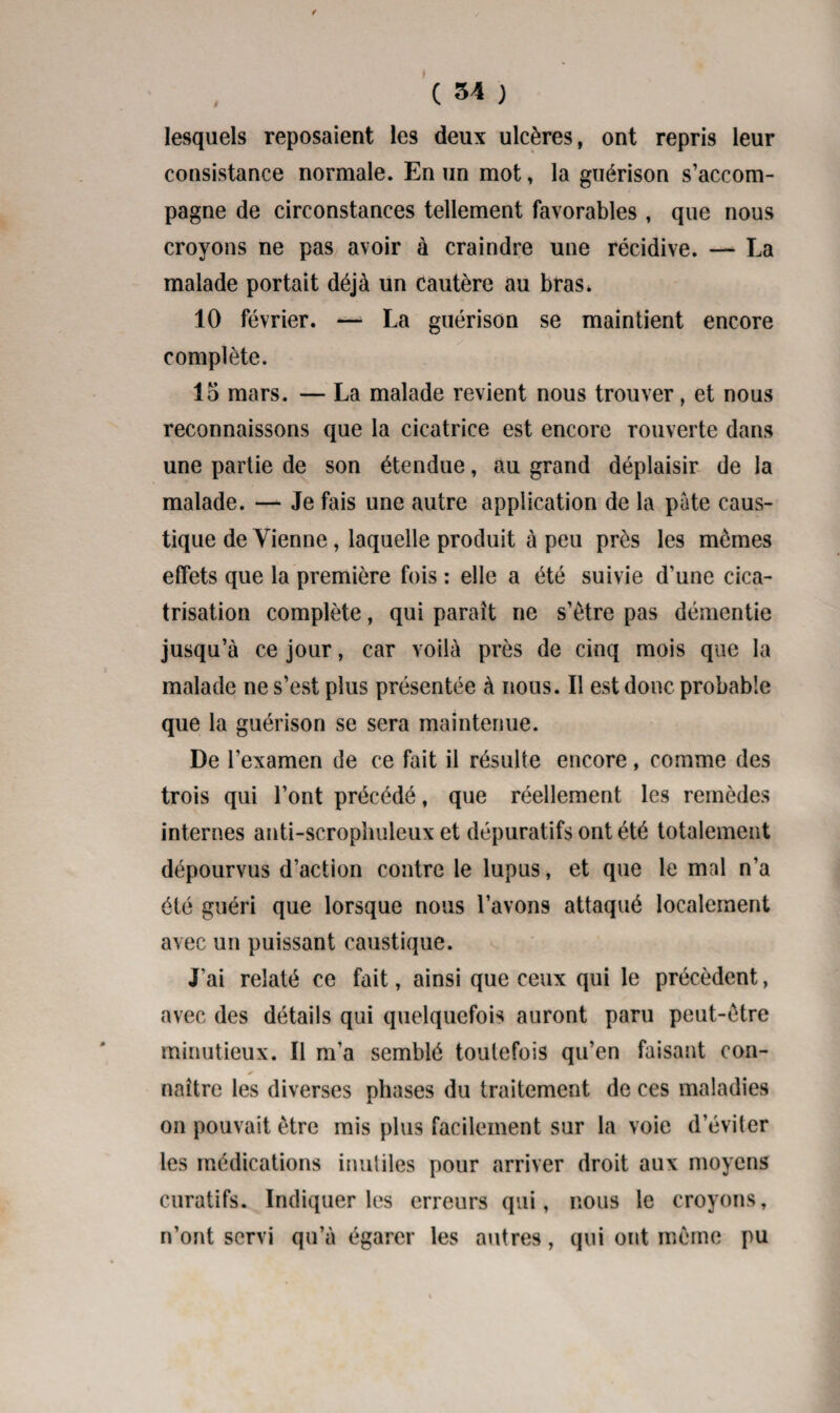 1 / C 34 ) lesquels reposaient les deux ulcères, ont repris leur consistance normale. En un mot, la guérison s’accom¬ pagne de circonstances tellement favorables , que nous croyons ne pas avoir à craindre une récidive. — La malade portait déjà un cautère au bras. 10 février. —■ La guérison se maintient encore y complète. 15 mars. — La malade revient nous trouver, et nous reconnaissons que la cicatrice est encore rouverte dans une partie de son étendue, au grand déplaisir de la malade. —- Je fais une autre application de la pâte caus¬ tique de Vienne, laquelle produit à peu près les mêmes effets que la première fois : elle a été suivie d’une cica¬ trisation complète, qui paraît ne s’être pas démentie jusqu’à ce jour, car voilà près de cinq mois que la malade ne s’est plus présentée à nous. Il est donc probable que la guérison se sera maintenue. De l’examen de ce fait il résulte encore, comme des trois qui l’ont précédé, que réellement les remèdes internes anti-scrophuleux et dépuratifs ont été totalement dépourvus d’action contre le lupus, et que le mal n’a été guéri que lorsque nous l’avons attaqué localement avec un puissant caustique. J'ai relaté ce fait, ainsi que ceux qui le précèdent, avec des détails qui quelquefois auront paru peut-être minutieux. Il m’a semblé toutefois qu’en faisant cou- ✓ naître les diverses phases du traitement de ces maladies on pouvait être mis plus facilement sur la voie d’éviter les médications inutiles pour arriver droit aux moyens curatifs. Indiquer les erreurs qui, nous le croyons, n’ont servi qu’à égarer les autres, qui ont même pu