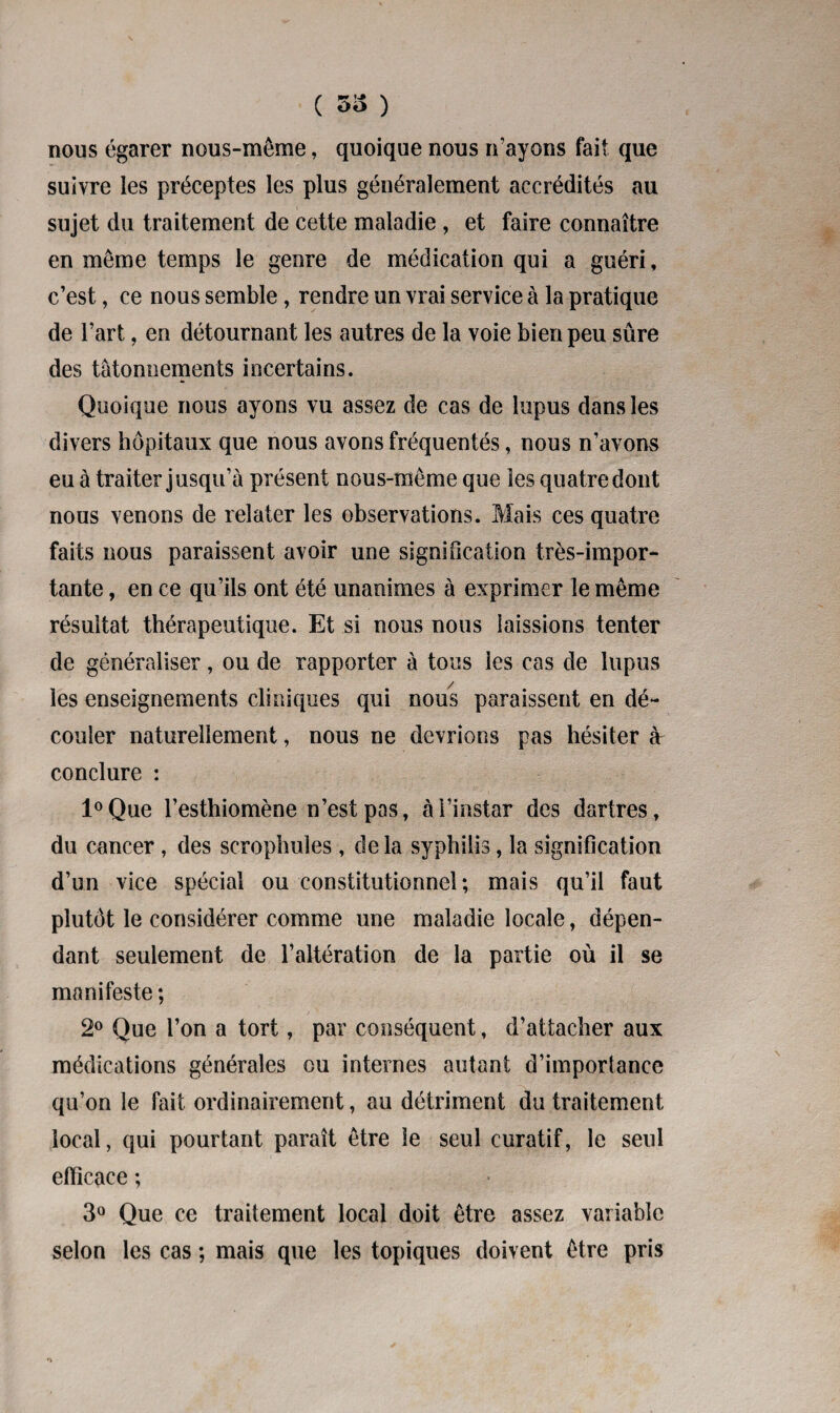 ( 53 ) nous égarer nous-même, quoique nous n’ayons fait que suivre les préceptes les plus généralement accrédités au sujet du traitement de cette maladie , et faire connaître en meme temps le genre de médication qui a guéri, c’est, ce nous semble, rendre un vrai service à la pratique de l’art, en détournant les autres de la voie bien peu sûre des tâtonnements incertains. Quoique nous ayons vu assez de cas de lupus dans les divers hôpitaux que nous avons fréquentés, nous n’avons eu à traiter jusqu’à présent nous-même que les quatre dont nous venons de relater les observations. Mais ces quatre faits nous paraissent avoir une signification très-impor¬ tante , en ce qu’ils ont été unanimes à exprimer le même résultat thérapeutique. Et si nous nous laissions tenter de généraliser, ou de rapporter à tous les cas de lupus les enseignements cliniques qui nous paraissent en dé¬ couler naturellement, nous ne devrions pas hésiter à conclure : l°Que l’esthiomène n’est pas, à l’instar des dartres, du cancer, des scrophules , de la syphilis, la signification d’un vice spécial ou constitutionnel; mais qu’il faut plutôt le considérer comme une maladie locale, dépen¬ dant seulement de l’altération de la partie où il se manifeste ; 2° Que l’on a tort, par conséquent, d’attacher aux médications générales ou internes autant d’importance qu’on le fait ordinairement, au détriment du traitement local, qui pourtant paraît être le seul curatif, le seul efficace ; 3° Que ce traitement local doit être assez variable selon les cas ; mais que les topiques doivent être pris