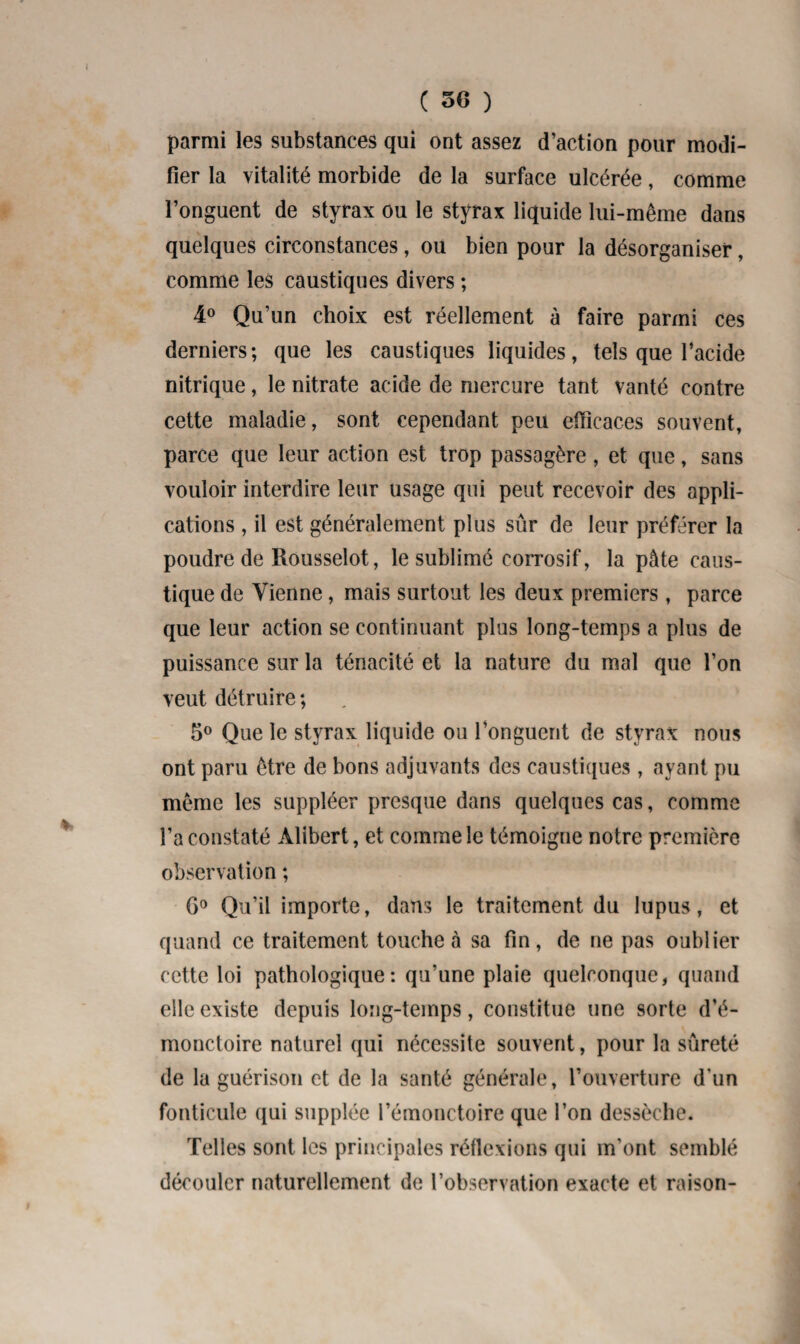 ( 3G ) parmi les substances qui ont assez d’action pour modi¬ fier la vitalité morbide de la surface ulcérée, comme l’onguent de styrax ou le styrax liquide lui-même dans quelques circonstances, ou bien pour la désorganiser, comme les caustiques divers ; 4° Qu’un choix est réellement à faire parmi ces derniers; que les caustiques liquides, tels que l’acide nitrique, le nitrate acide de mercure tant vanté contre cette maladie, sont cependant peu efficaces souvent, parce que leur action est trop passagère, et que, sans vouloir interdire leur usage qui peut recevoir des appli¬ cations , il est généralement plus sûr de leur préférer la poudre de Rousselot, le sublimé corrosif, la pâte caus¬ tique de Tienne, mais surtout les deux premiers, parce que leur action se continuant plus long-temps a plus de puissance sur la ténacité et la nature du mal que l’on veut détruire ; 5° Que le styrax liquide ou l’onguent de styrax nous ont paru être de bons adjuvants des caustiques , ayant pu même les suppléer presque dans quelques cas, comme l’a constaté Alibert, et comme le témoigne notre première observation ; G0 Qu’il importe, dans le traitement du lupus, et quand ce traitement touche à sa fin, de ne pas oublier cette loi pathologique: qu’une plaie quelconque, quand elle existe depuis long-temps, constitue une sorte d’é- monctoire naturel qui nécessite souvent, pour la sûreté de la guérison et de la santé générale, l’ouverture d'un fonticule qui supplée l’émonctoire que l’on dessèche. Telles sont les principales réflexions qui m’ont semblé découler naturellement de l’observation exacte et raison-
