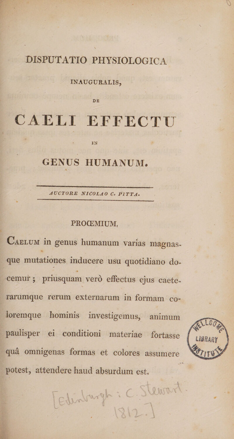 DISPUTATIO PHYSIOLOGICA INAUGURALIS CAELI EFFECTU IN GENUS HUMANUM. AUCTORE NICOLAO C° PITTA. PROCEMIUM, Caelum in genus humanum varias magnas que mutationes inducere usu quotidiano do- i» cemur; priusquam vero effectus ejus caete- rarumque rerum externarum in formam co¬ loremque hominis investigemus, animum paulisper ei conditioni materiae fortasse qua omnigenas formas et colores assumere potest, attendere haud absurdum est.