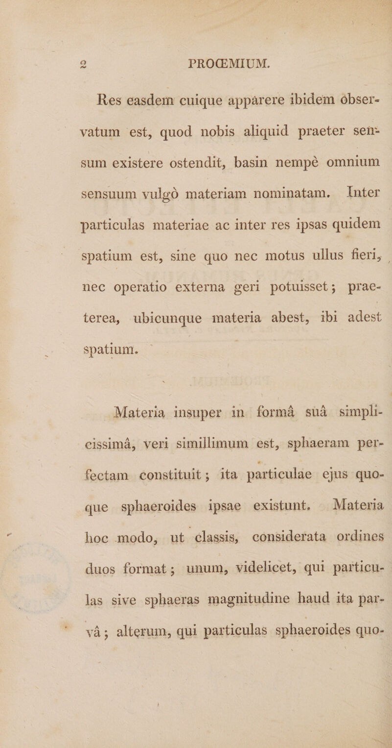 Res easdem cuique apparere ibidem obser* vatum est, quod nobis aliquid praeter sen- sum existere ostendit, basin nempe omnium sensuum vulgo materiam nominatam. Inter particulas materiae ac inter res ipsas quidem spatium est, sine quo nec motus ullus fieri, nec operatio externa geri potuisset *, prae¬ terea, ubicunque materia abest, ibi adest spatium. N / ^ Materia insuper in forma sua simpli¬ cissima, veri simillimum est, sphaeram per- 4* fectam constituit; ita particulae ejus quo¬ que sphaeroides ipsae existunt. Materia hoc modo, ut classis, considerata ordines duos format; unum, videlicet, qui particu¬ las sive sphaeras magnitudine haud ita par- va; alterum, qui particulas sphaeroides quo- i