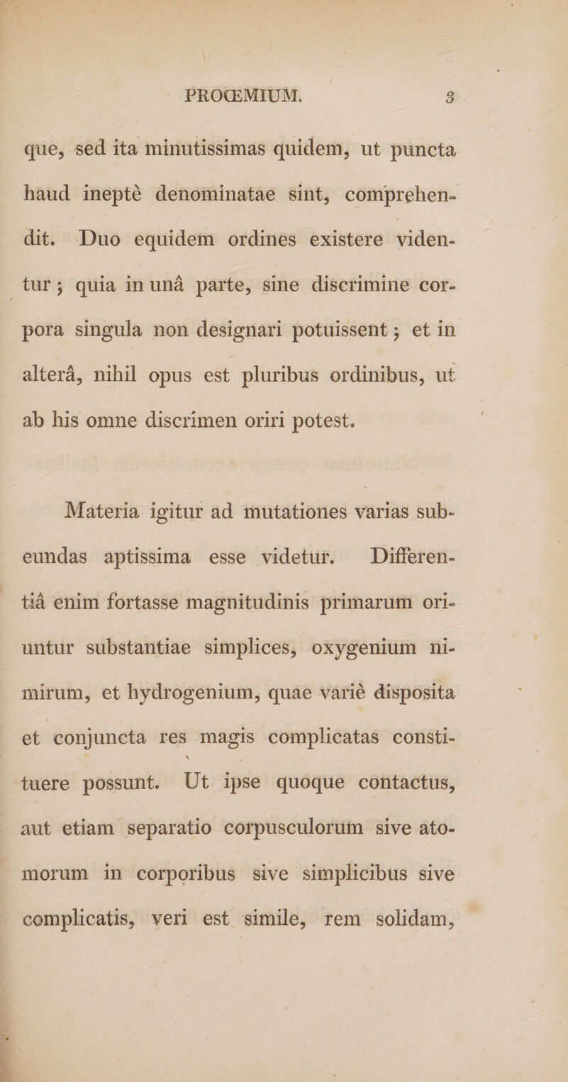 que, sed ita minutissimas quidem, ut puncta haud inepte denominatae sint, comprehen¬ dit. Duo equidem ordines existere viden¬ tur ; quia in una parte, sine discrimine cor¬ pora singula non designari potuissent j et in altera, nihil opus est pluribus ordinibus, ut ab his omne discrimen oriri potest. Materia igitur ad mutationes varias sub¬ eundas aptissima esse videtur. Differen¬ tia enim fortasse magnitudinis primarum ori¬ untur substantiae simplices, oxygenium ni¬ mirum, et hydrogenium, quae varie disposita et conjuncta res magis complicatas consti- tuere possunt. Ut ipse quoque contactus, aut etiam separatio corpusculorum sive ato¬ morum in corporibus sive simplicibus sive complicatis, veri est simile, rem solidam,