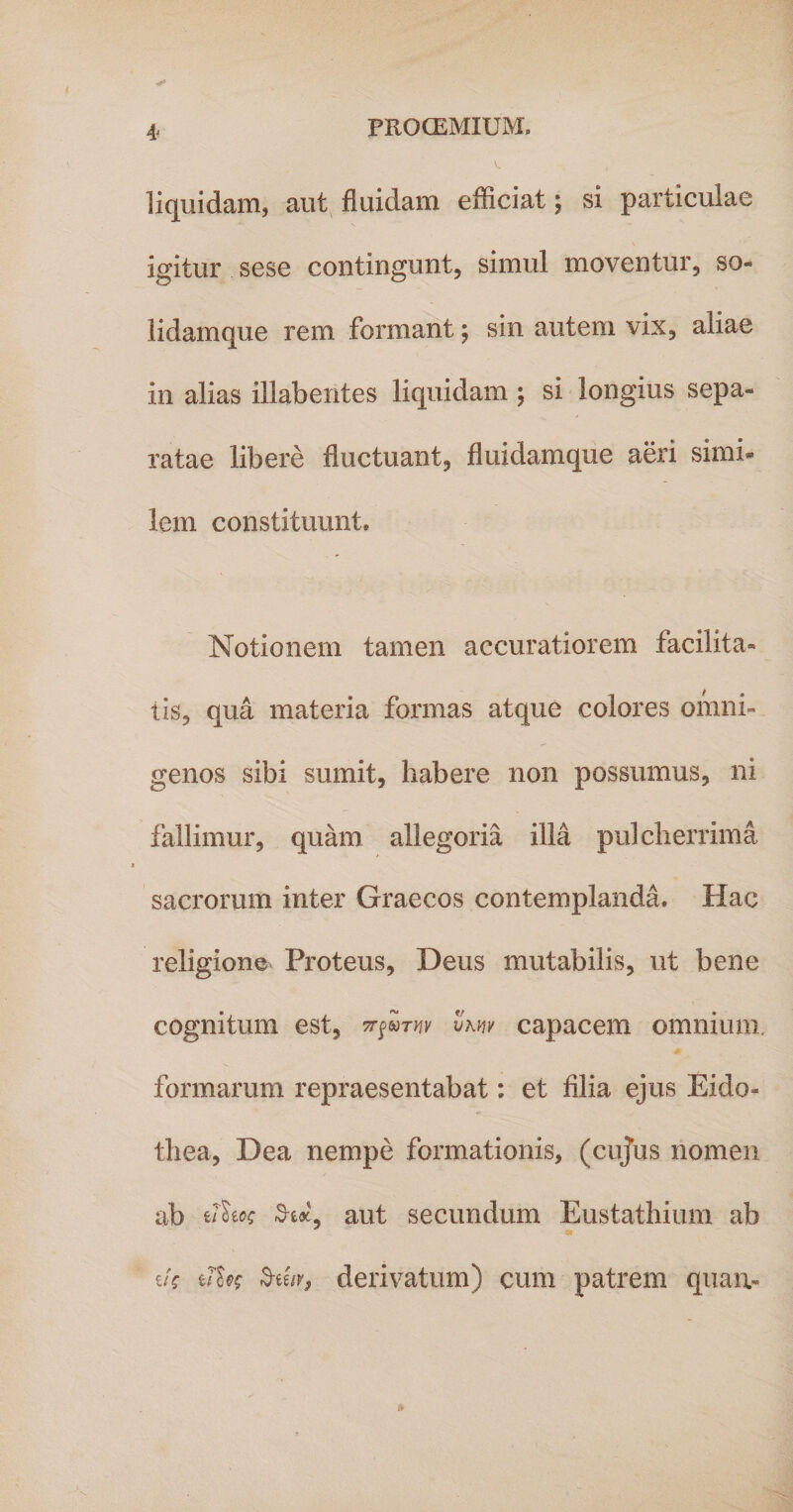 liquidam, aut fluidam efficiat; si particulae igitur sese contingunt, simul moventur, so- lidamque rem formant; sm autem vix, aliae in alias illabentes liquidam ; si longius sepa» ratae libere fluctuant, fluidamque aeri simi- lem constituunt. Notionem tamen accuratiorem facilita¬ tis, qua materia formas atque colores omni¬ genos sibi sumit, habere non possumus, ni fallimur, quam allegoria illa pulcherrima sacrorum inter Graecos contemplanda. Hae religione Proteus, Deus mutabilis, ut bene cognitum est, vmv capacem omnium, formarum repraesentabat: et filia ejus Eido* thea, Dea nempe formationis, (cujus nomen ab e/W SW, aut secundum E-ustathium ab e/V zffos 3-ee/r, derivatum) cum patrem quam