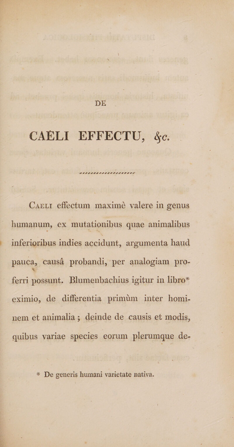 \ “\ DE CAELI EFFECTU, §c. Caeli effectum maxime valere in genus humanum, ex mutationibus quae animalibus « *. ~ inferioribus indies accidunt, argumenta haud pauca, causa probandi, per analogiam pro» \ ferri possunt. Blumenbachius igitur in libro* eximio, de differentia primum inter homi¬ nem et animalia ; deinde de causis et modis, quibus variae species eorum plerumque de- * De generis humani varietate nativa.