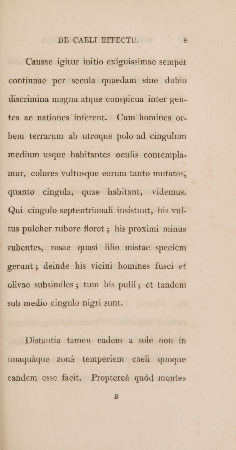 Causae igitur initio exiguissimae semper continuae per secula quaedam sine dubio discrimina magna atque conspicua inter gen¬ tes ac nationes inferent. Cum homines or¬ bem terrarum ab utroque polo ad cingulum medium usque habitantes oculis contempla¬ mur, colores vultusque eorum tanto mutatos, qtianto cingula, quae habitant, videmus. Qui cingulo septentrionali insistunt, his vul¬ tus pulcher rubore floret; his proximi minus rubentes, rosae quasi lilio mistae speciem gerunt; deinde his vicini homines fusci et olivae subsimiles ; tum his pulli; et tandem sub medio cingulo nigri sunt. Distantia tamen eadem a sole non in unaquaque zona temperiem caeli quoque eandem esse facit. Propterea quod montes B