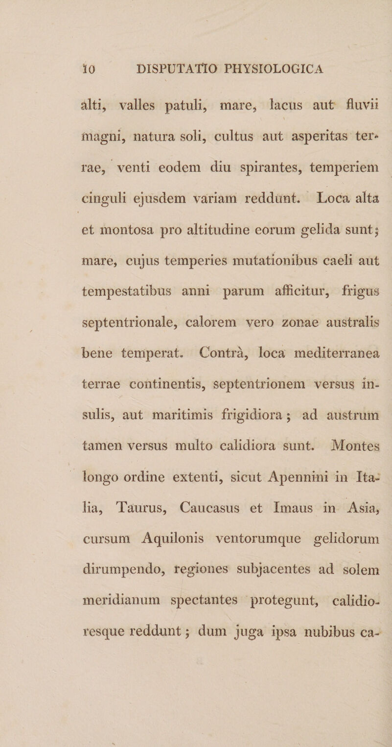 alti, valles patuli, mare, lacus aut fluvii magni, natura soli, cultus aut asperitas ter* rae, venti eodem diu spirantes, temperiem cinguli ejusdem variam reddunt. Loca alta et montosa pro altitudine eorum gelida sunt; mare, cujus temperies mutationibus caeli aut tempestatibus anni parum afficitur, frigus septentrionale, calorem vero zonae australis bene temperat. Contra, loca mediterranea terrae continentis, septentrionem versus in¬ sulis, aut maritimis frigidiora ; ad austrum tamen versus multo calidiora sunt. Montes longo ordine extenti, sicut Apennini in Ita¬ lia, Taurus, Caucasus et Xmaus in Asia, cursum Aquilonis ventorum que gelidorum dirumpendo, regiones subjacentes ad solem meridianum spectantes protegunt, calidio- resque reddunt; dum juga ipsa nubibus ca-