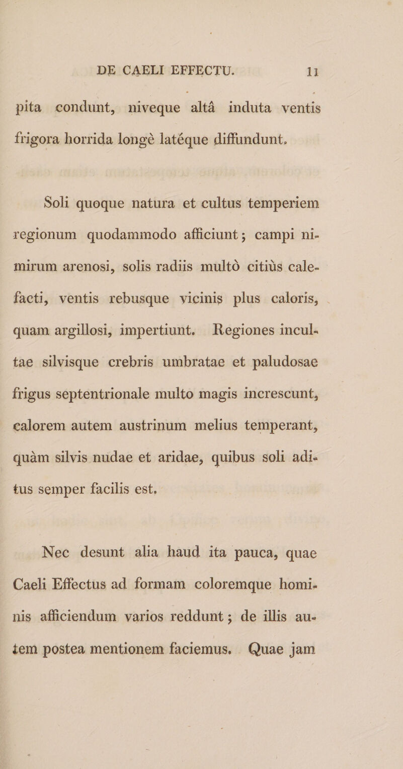 pita condunt, niveque alta induta ventis frigora horrida longe lateque diffundunt, Soli quoque natura et cultus temperiem regionum quodammodo afficiunt; campi ni¬ mirum arenosi, solis radiis multo citius cale» facti, ventis rebusque vicinis plus caloris, quam argillosi, impertiunt. Regiones incul¬ tae silvisque crebris umbratae et paludosae frigus septentrionale multo magis increscunt, calorem autem austrinum melius temperant, quam silvis nudae et aridae, quibus soli adi¬ tus semper facilis est. Nec desunt alia haud ita pauca, quae Caeli Effectus ad formam coloremque homi¬ nis afficiendum varios reddunt; de illis au¬ tem postea mentionem faciemus. Quae jam