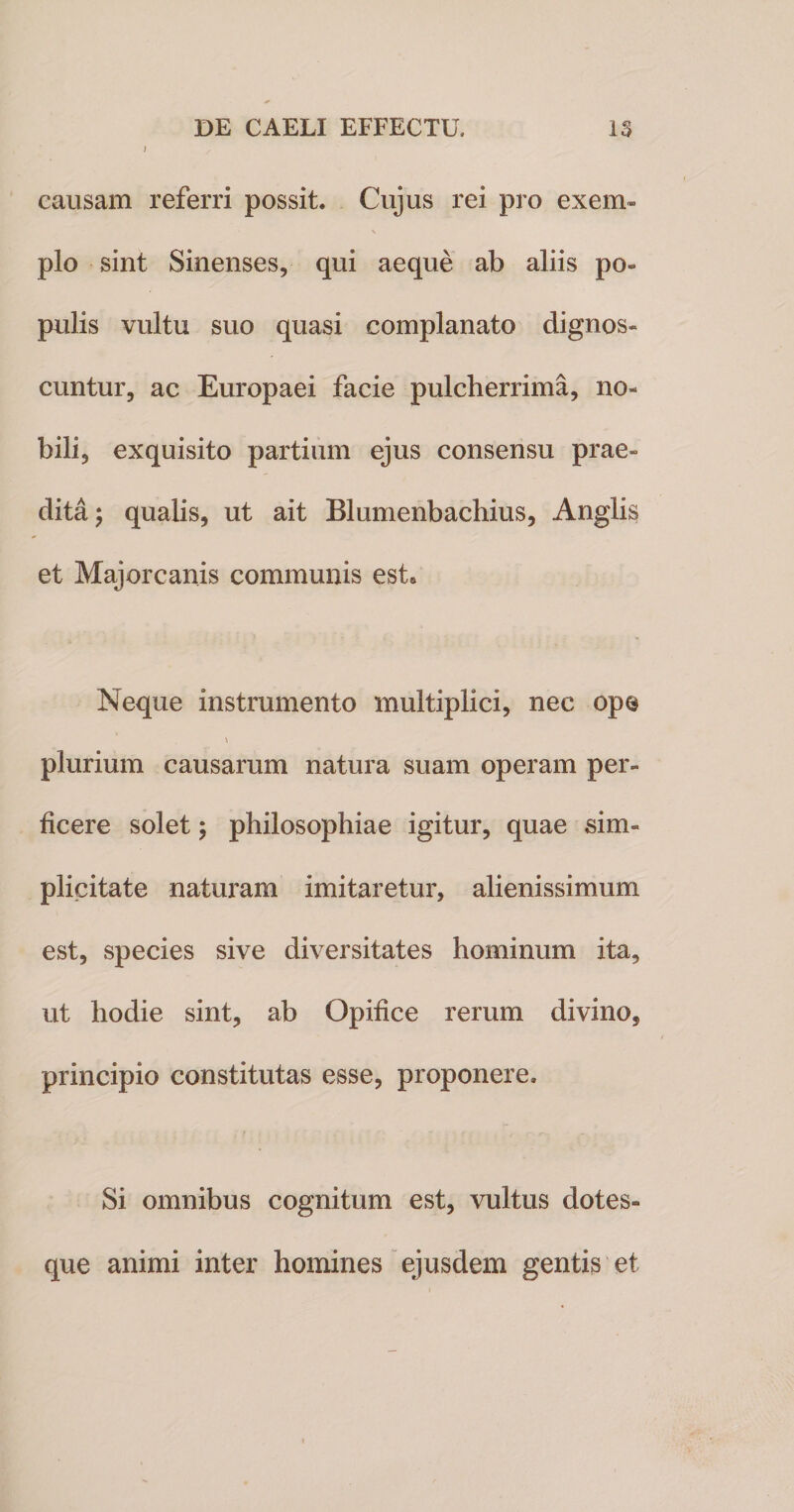 causam referri possit. Cujus rei pro exem» \ pio sint Sinenses, qui aeque ab aliis po« pulis vultu suo quasi complanato dignos» cuntur, ac Europaei facie pulcherrima, no¬ bili, exquisito partium ejus consensu prae» dita; qualis, ut ait Blumenbachius, Anglis et Majorcanis communis est» Neque instrumento multiplici, nec ope plurium causarum natura suam operam per» ficere solet ; philosophiae igitur, quae sim¬ plicitate naturam imitaretur, alienissimum est, species sive diversitates hominum ita, ut hodie sint, ab Opifice rerum divino, principio constitutas esse, proponere. Si omnibus cognitum est, vultus dotes¬ que animi inter homines ejusdem gentis et