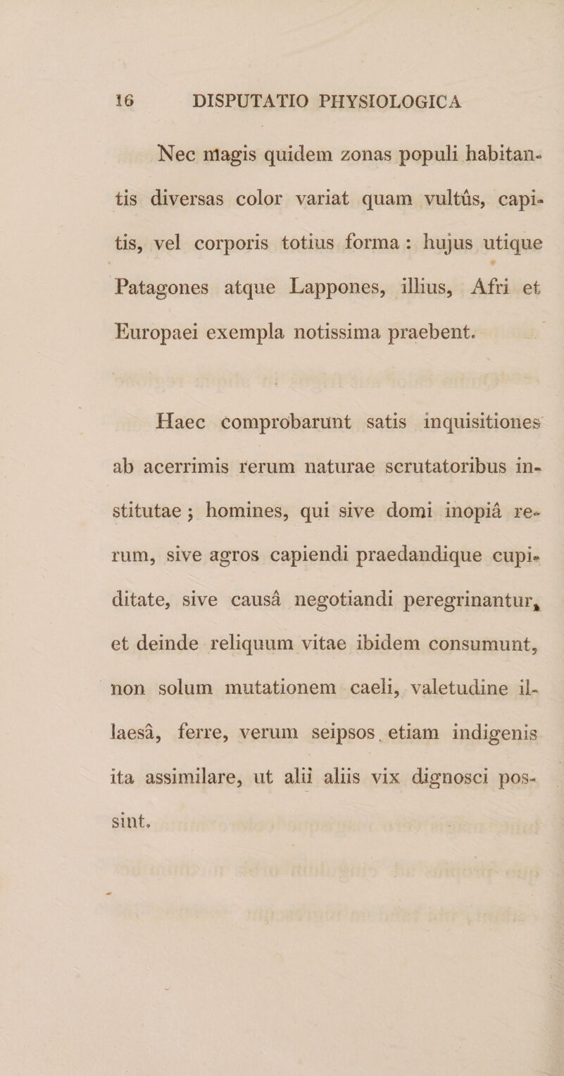 Nec magis quidem zonas populi habitan» tis diversas color variat quam vultus, capi¬ tis, vel corporis totius forma : hujus utique Patagones atque Lappones, illius, Afri et Europaei exempla notissima praebent. Haec comprobarunt satis inquisitiones ab acerrimis rerum naturae scrutatoribus in¬ stitutae 5 homines, qui sive domi inopia re¬ rum, sive agros capiendi praedandique cupi¬ ditate, sive causa negotiandi peregrinantur* et deinde reliquum vitae ibidem consumunt, non solum mutationem caeli, valetudine il¬ laesa, ferre, verum seipsos. etiam indigenis ita assimilare, ut alii aliis vix dignosci pos¬ sint.