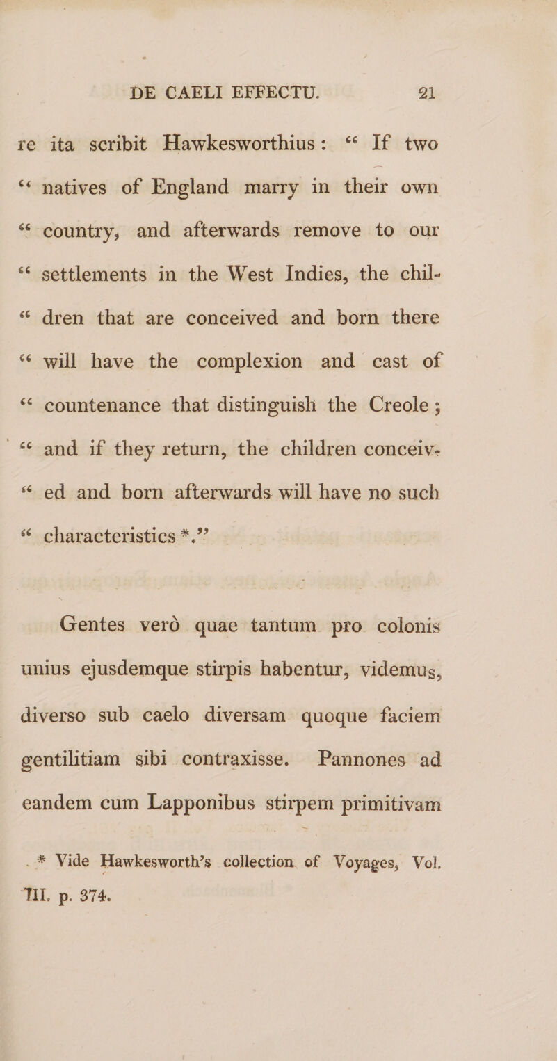 re ita scribit Hawkesworthius: If two c&lt; natives of England marry in their own 66 country, and afterwards remove to our “ settlements in the West Indies, the chil- &lt;c dren that are conceived and born there u will liave the complexion and cast of “ countenance that distinguish the Creole ; cc and if they return, the children conceivr “ ed and born afterwards will have no sucli “ characteristics Gentes vero quae tantum pro colonis unius ejusdemque stirpis habentur3 videmus5 diverso sub caelo diversam quoque faciem gentilitiam sibi contraxisse. Pannones ad eandem cum Lapponibus stirpem primitivam * Vide Hawkesworth’s collection of Voyages, Vol. TIL p. 374.