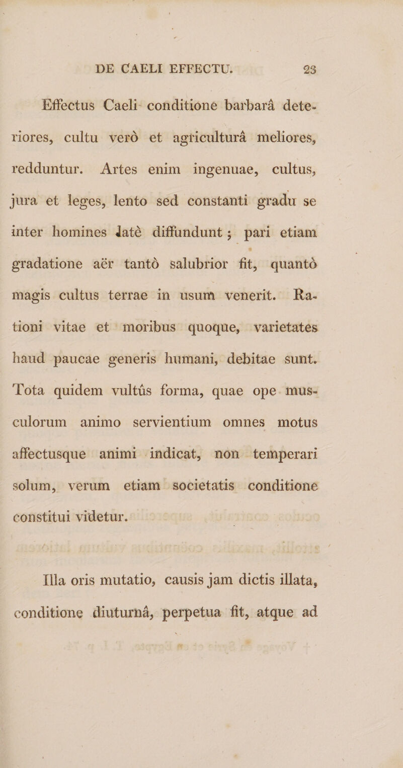 Effectus Caeli conditione barbara dete¬ riores, cultu vero et agricultura meliores, redduntur. Artes enim ingenuae, cultus, jura et leges, lento sed constanti gradu se inter homines late diffundunt $ pari etiam gradatione aer tanto salubrior fit, quanto magis cultus terrae in usum venerit. Ra¬ tioni vitae et moribus quoque, varietates haud paucae generis humani, debitae sunt. 'Fota quidem vultus forma, quae ope mus¬ culorum animo servientium omnes motus affectusque animi indicat, non temperari solum, verum etiam societatis conditione constitui videtur. Illa oris mutatio, causis jam dictis illata, conditione diuturna, perpetua fit, atque ad