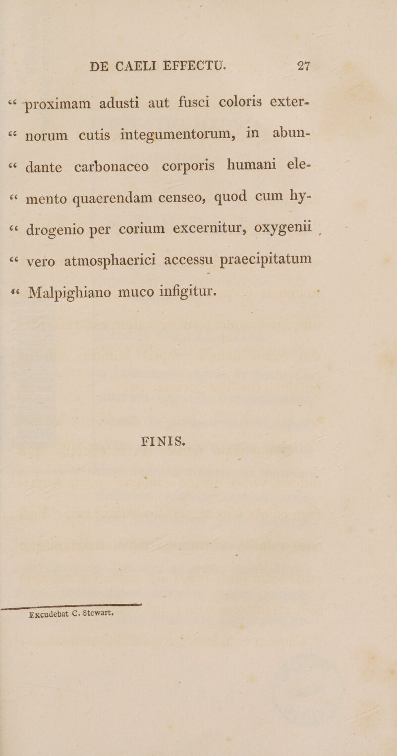 “ proximam adusti aut fusci coloris exter- ££ norum cutis integumentorum, in abun- “ dante carbonaceo corporis humani ele- “ mento quaerendam censeo, quod cum hy- “ drogenio per corium excernitur, oxygenii “ vero atmosphaerici accessu praecipitatum 16 Malpigliiano muco infigitur. FINIS. Excudebat C. Stewart.