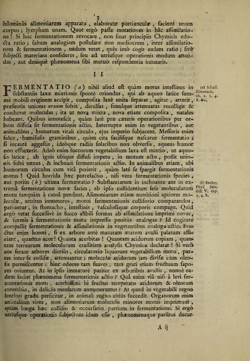 hilominus alimoniarum apparatu , elaborata: portiunculae , faciunt unum corpus; lympham unam. Quot ergo pafTas mutationes in Mc affimilatio- ne ! Si huc fermentationem revocare , non linat principiis Chymicis edo- dla ratio ; faltem analogiam poftulare non mediocrem , inter allimilatio- nem & fermentationem , nedum vetet, quin imo cogit eadem ratio ; livb fubjedti materiam conlideres, feu ad utriufque operationis modum atten¬ das , aut denique phaenomena libi mutuo refpondentia intuearis. I I FERMENTATIO (a) nihil aliud ell quam motus inteflinus in fubftantiis laxae mixtionis fpontd oriundus , qui ab aqueo latice fum- me mobili originem accipit, compolita laxe unita feparat , agitat , atterit, praefentis unionis nexum folvit , divulfas , limulque attenuatas recolligit & coadunat moleculas ; ita ut nova mixta , nova etiam compolita , natales habeant. Quibus innotefcit , quam late prae ceteris operationibus per or¬ bem diffufa lit fermentationis adtio. Interrupto enim in vegetantibus , aut animalibus , humorum vitali circulo , ejus imperio fubjacent. Melioris enim falce humifufis graminibus, quam cita facilifque nafcatur fermentatio v fi incaute aggeltis , ideoque radiis folaribus non obverlis , aqueus humor non effluxerit. Adeo enim luccorum vegetabilium laxa eft mixtio , ut aquo- fo latice , ab ignis ubique diffufi impetu , in motum adlo , pollit unio¬ nis folvi nexus, & inchoari fermentationis adlio. In animalibus etiam, ubi liumorum circulus cum vita perierit , quam late fe fpargit fermentationis motus ! Quid horrida hsc putrefadlio , nili vera fermentationis fpecies , aut potius ( b ) ultima fermentatio ? Subftantiarum in inchoante aut in ex¬ trema fermentatione novae facies , ab ipfo collidentium fefe molecularum motu tanquam a causa pendent. Alimoniarum etiam nutritioni aptiores mo- ieculae , attritus innumeros, motui fermentationis colliforio comparandos, patiuntur , in ftomacho , inteftinis , vafculofaque corporis compage. Quid ergo vetat fuccedive in fucco alibili formas ab aflimilatione imprimi novas, & formis a fermentationis motu impreffis penitus analogas £ Id cogitare compellit fermentationis & allimilationis in vegetantibus analoga adlio. Fru-* dius enim horcei , fi ex arbore ante maturam aetatem avulfi palatum affiU eiant, quaritus acor! Quanta acerbitas ! Quantam acidorum copiam , quan* tam terrearum molecularum craffitiem analyfis Chymiea declarat ! Si vero eos ferant arbores diutius, circulatorio liquorum vegetabilium motu , par-* tes inter fe collifae, attenuantur ; moleculae acidorum jam divifae cum oleo-r fis permifcentur : hinc odores tam fuaves , tam grati etiam frudtuum fapo- res oriuntur. At in iplis immature pariter ex arboribus a-vuliis , nonne ea¬ dem faciat phaenomena fermentationis adlio ? Qua enim via nili a levi fer¬ mentationis motu , acerbiffimi hi frudlus temperato acidorum & oleorum connubio, in deliciis menfarum annumerantur ? At quod in vegetabili regno lentiori gradu perficitur , in animali regno citius fuccedit. Organorum enim animalium vires , non alimoniarum moleculis minores motus imprimunt , quam longa h^c collifio & occurfatio partium in fermentatione. Si ergo utriufque operationis fubjedlum idem effle , phaenomenaque paribus decur- (a) Schail. Zimocech. ch. i. 5. 4. 8. &c. (b) Becher. Phyf. fubr. fe£t. V. cap. 1.4. 8.