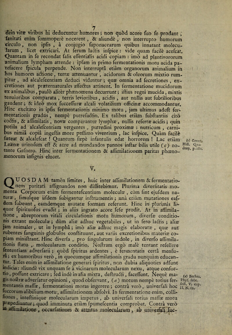 dein vitas viribus hi deducuntur humores; non quod acore fuo fe prodant ; fanitati enim fommopere nocerent , & aliunde , non interrupto humorum circulo, non iplis , a conjugio faponacearum quibus innatant molecu¬ larum , licet extricari. At ferum lactis infpice : vide quam facile acefcat. Quantam in fe recondat falis efientialis acidi copiam : imo ad plantivororum animalium lympham attende : ipfam in primo fermentationis motu acida pa¬ tefacere fpicula perpende. Non interrupta etiam organorum animalium in hos humores acflione , terras attenuantur , acidorum & oleorum mixtio rum¬ pitur , ad alcalefcentiam deduci videntur ; quae omnia ad fecretiones , ex- cretiones aut prxternaturales affe&us attinent. In fermentatione mucidorum ex animalibus, paulo aliter phaenomena decurrunt; iftius regni mucida, mixtis tenuioribus comparata , terris levioribus , acidis , aut nullis aut fubtilioribus gaudent ; & ideo mox fucceflurae alcali volatilium officinae accommodantur. Hinc excitato in iplis fermentationis minimo motu , jam ultimus adeft fer¬ mentationis gradus , nempe putrefaftio. Ex talibus etiam fubftantiis cito codlis, & affimilatis, novae comparantur lymphae , nullis refertae acidis; quin potius ad alcalefcentiam vergentes , putredini proximae : nutricum , carni¬ bus nimia copia ingeflis more peflimo viventium , lac infpice. Quam facile fasteat & alcalefcat ! Quantum faepe infantulis edat horrorem ! Lac etiam Leaenae urinofum eft & acre ad mundandos pannos inftar bilis utile ( c) no¬ tante Gefnero. Hinc inter fermentationem & aflimilationem paritas phaeno¬ menorum. inlignis elucet. U) Gene:1. Hifi. Q_ua- iltup, p.jSr. V. QUOSDAM tamen limites, huic inter aflimilationem & fermentatio¬ nem paritati aflignandos non diffitebimur. Plurima diveriitatis mo¬ menta Corporum enim fermentefcentium moleculae , cum fint ejufdem na- turx , fimulque iifdem fubigantur inftrumentis ; una eriam mutationes eaf- dem fubeunt , eamdemque mutatae formam referunt. Hinc in plurimis li¬ quor fpirituofus evadit ; in aliis ingrato acore fefe prodit. At rn aflimila- tione , abreptorum vitali circulationis motu humorum , diverfae conditio¬ nis extant moleculae; dum aliae adhuc vegetabiles , ut in fero ladlis ; aliae jam animales ,. ut in lympha; imo aliae adhuc magis elaboratae , quae aut rubentes fanguinis globulos conftituunt, aut variis excretionibus maceris co¬ piam miniftrant. Hinc diverfa , pro lingularum indole , in diverfo aflimila- tionis flatu molecularum conditio. Noflram ergo male tentant refellere fententiam adverfarii; quod fpiritus ardentes , e fermentatis certa menfu- ra; ex humoribus vero 3 in quocumque aflimilationis gradu nunquam educan¬ tur. Tales enim in affimilatione generari fpiritus, non dubia aliquoties adfunt indicia: aliunde vix unquam fe a vicinarum molecularum nexu, atque confor- tio, poflunt extricare ; led inde in alia mixta, deftrucfli, facelfunt. Neque ma- ^ Bccher< gis noftraeadverfatur opinioni, quodobfervant, (a) motum nempe totius fer- fubt. mentantis malfae, fermentationi moras ingerere; contra vero, univerfali hoc fuccorum alibilium motu, aflimilationem abfolvi. In fermentatione enim, colli- fiones, inteftinique molecularum impetus , ab univerfali totius maflae motu praepediuntur; quod imminuta etiam fpumefcentia comprobat. Contra vero w .affimiiatioae , occurfationes & attritus molecularum , ab univerfali fuc-