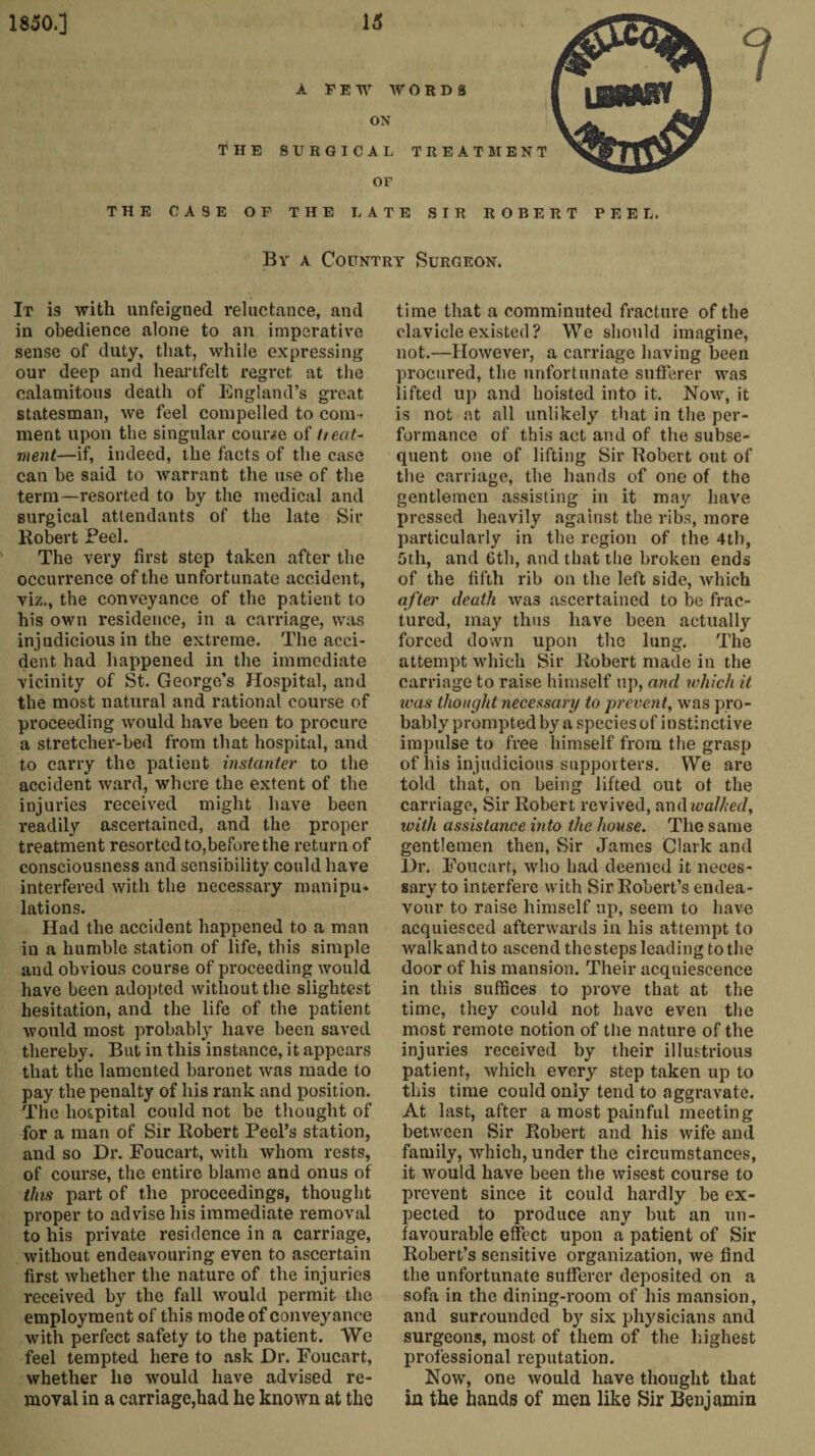 A FEW WORDS ON THE SURGICAL TREATME OF THE CASE OF THE LATE SIR ROBERT PEEL. By a Country Surgeon. It is with unfeigned reluctance, and in obedience alone to an imperative sense of duty, that, while expressing our deep and heartfelt regret at the calamitous death of England’s great statesman, we feel compelled to com ¬ ment upon the singular course of tieat- ment—if, indeed, the facts of the case can be said to warrant the use of the term—resorted to by the medical and surgical attendants of the late Sir Robert Feel. The very first step taken after the occurrence of the unfortunate accident, viz., the conveyance of the patient to his own residence, in a carriage, was injudicious in the extreme. The acci¬ dent had happened in the immediate vicinity of St. George’s Hospital, and the most natural and rational course of proceeding would have been to procure a stretcher-bed from that hospital, and to carry the patient instanter to the accident ward, where the extent of the injuries received might have been readily ascertained, and the proper treatment resorted to,before the return of consciousness and sensibility could have interfered with the necessary manipu¬ lations. Had the accident happened to a man in a humble station of life, this simple and obvious course of proceeding would have been adopted without the slightest hesitation, and the life of the patient would most probably have been saved thereby. But in this instance, it appears that the lamented baronet was made to pay the penalty of his rank and position. The hospital could not be thought of for a man of Sir Robert Peel’s station, and so Dr. Foucart, with whom rests, of course, the entire blame and onus of this part of the proceedings, thought proper to advise his immediate removal to his private residence in a carriage, without endeavouring even to ascertain first whether the nature of the injuries received by the fall would permit the employment of this mode of conveyance with perfect safety to the patient. We feel tempted here to ask Dr. Foucart, whether he would have advised re¬ moval in a carriage,had he known at the time that a comminuted fracture of the clavicle existed? We should imagine, not.—However, a carriage having been procured, the unfortunate sufferer was lifted up and hoisted into it. Now, it is not at all unlikely that in the per¬ formance of this act and of the subse¬ quent one of lifting Sir Robert out of the carriage, the hands of one of the gentlemen assisting in it may have pressed heavily against the ribs, more particularly in the region of the 4th, 5th, and 6th, and that the broken ends of the fifth rib on the left side, which after death wa3 ascertained to be frac¬ tured, may thus have been actually forced down upon the lung. The attempt which Sir Robert made in the carriage to raise himself up, and which it was thought necessary to prevent, was pro¬ bably prompted by a species of instinctive impulse to free himself from the grasp of his injudicious supporters. We are told that, on being lifted out of the carriage, Sir Robert revived, and walked, with assistance into the house. The same gentlemen then, Sir James Clark and Dr. Foucart, who had deemed it neces¬ sary to interfere with Sir Robert’s endea¬ vour to raise himself up, seem to have acquiesced afterwards in his attempt to walkandto ascend thesteps leading to the door of his mansion. Their acquiescence in this suffices to prove that at the time, they could not have even the most remote notion of the nature of the injuries received by their illustrious patient, which every step taken up to this time could only tend to aggravate. At last, after a most painful meeting between Sir Robert and his wife and family, which, under the circumstances, it would have been the wisest course to prevent since it could hardly be ex¬ pected to produce any but an un¬ favourable effect upon a patient of Sir Robert’s sensitive organization, we find the unfortunate sufferer deposited on a sofa in the dining-room of his mansion, and surrounded by six physicians and surgeons, most of them of the highest professional reputation. Now, one would have thought that in the hands of men like Sir Benjamin