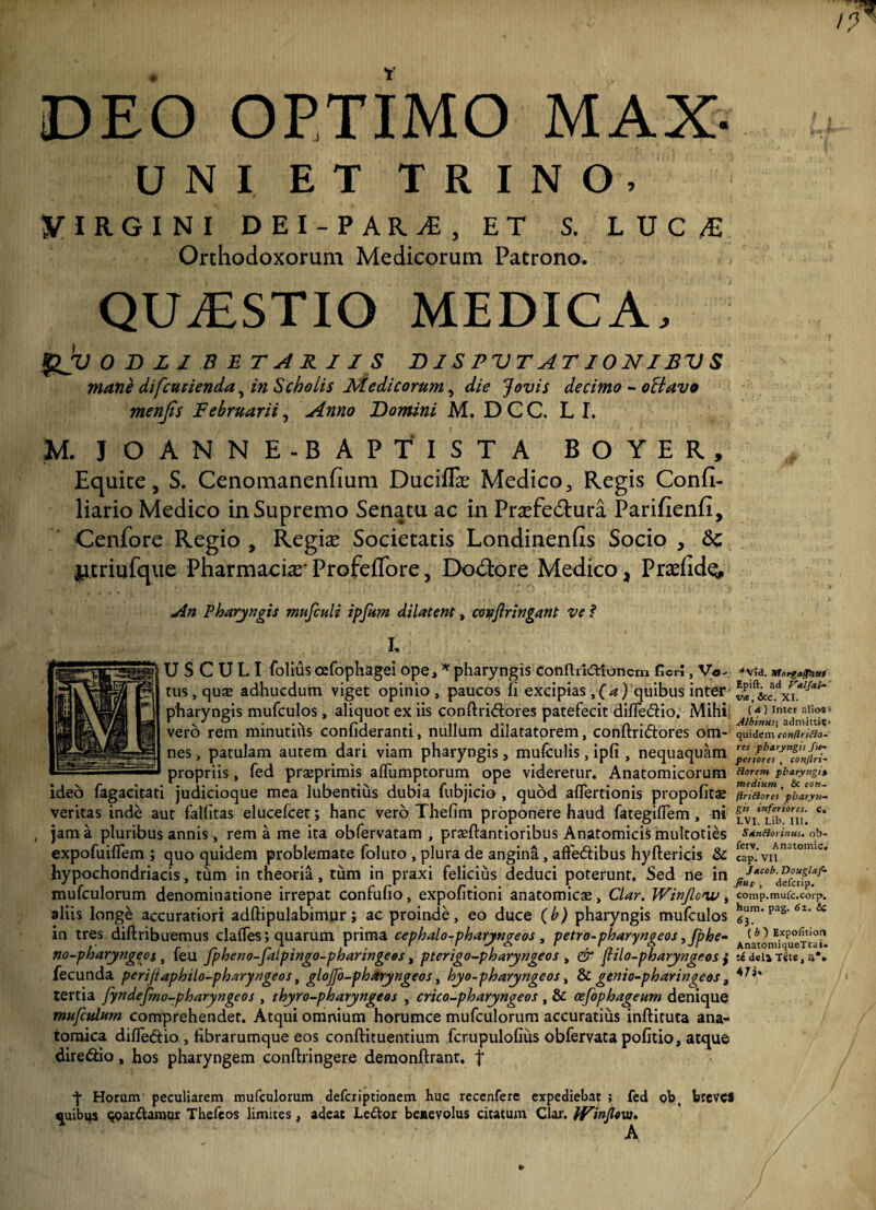 DEO OPTIMO MAX- UNI ET TRINO. VIRGINI DEI-PARA, ET S. LUC/E Orthodoxorum Medicorum Patrono. QUvESTIO MEDICA. QV 0 D L I B E T A R 11 S DIS PVTAT10NIBV S mane difcucienda, in Scholis Medicorum, die Jovis decimo - octavo menfis Februarii, Anno Domini M. D C C. L I. M. J OANNE-BAPTIST a boyer. Equite, S. Cenomanenfium Ducif& Medico, Regis Confi- liario Medico in Supremo Senatu ac in Prasfe&ura Parifienfi, Cenfore Regio , Regiae Societatis Londinenfis Socio , Sc ^i.triufque Pharmacia^ ProfefTore, Dolore Medico a Pr^fid^ An Pharyngis mufculi ipfum dilatent, copflringant ve ? I, U S C U L I folius cefophagei ope, * pharyngis conftridUoncm fieri, Vo¬ tus, qu® adhucdum viget opinio, paucos fi excipias ,(a) quibus inter pharyngis mufculos, aliquot ex iis conftri&ores patefecit difTe&io. Mihi vero rem minutihs confideranti, nullum dilatatorem, conftridores om¬ nes , patulam autem dari viam pharyngis, mufculis, ipfi , nequaquam propriis, fed praeprimis aflfumptorum ope videretur. Anatomicorum ideo fagacitati judicioque mea lubentius dubia fubjicio , quod afTertionis propofitae veritas inde aut fallitas elucefcet; hanc vero Thefim proponere haud fategifTem, ni jam a pluribus annis, rem a me ita obfervatam , prasftantioribus Anatomicis multoties expofuiflem ; quo quidem problemate foluto , plura de angina, aftedibus hyftericis & hypochondriacis, tum in theoria, tum in praxi felicius deduci poterunt. Sed ne in mufculorum denominatione irrepat confufio, expolitioni anatomicas, Clar. Winjlouu, aliis longe accuratiori adftipulabimur; ac proinde, eo duce (b) pharyngis mufculos in tres diftribuemus claffes; quarum prima cephalo-pharyngeos, petro-pharyngeos ,fphe- no-pharyngeos, feu fpheno-piipingo-pharingees, pterigo-pharyngeos , & flilo-pharyngeos } fecunda perijtaphilo-pharyngeos, glojjo-pharyngeos, hyo-pharyngeos, & genio-pharingeos 3 tertia fyndejmo-pharyngeos , thyro-pharyngeos , crico-pharyngeos , & oefophageum denique mufculum comprehendet. Atqui omnium horumce mufculorum accuratius inftituta ana¬ tomica difledtio , fibrarumque eos conftituentium fcrupulofius obfervata pofitio, atque dire&io, hos pharyngem conftringere demonftrant. f j* Horum peculiarem mufculorum defcxiptionem huc recenfere expediebat ; fed ob, breves quibijs qoarttamur Thefeos limites, adeat Ledtor benevolus citatum Clar. Winjloiu* A “Via. Morgagtittf Epift. ad Vulful¬ va, &c. XI. ( a.) Inter alios * Albinus; admittit- quidem eonflriHo- res pharyngis fie~ periores , conjlri- Horem pharyngi% medium , & con- ftnftores pharynx gis inferiores, c. LVI. Lib. III. Sanflorinus. ob- ferv. Anatomic. cap. VII. Jacob. Douglaf- Jtus , deferip. comp.mufc.corp. hum. pag. <5z. Sc 63- ( b ) Expolitiori AnatomiqueTrui. zi dela Tste, a*»