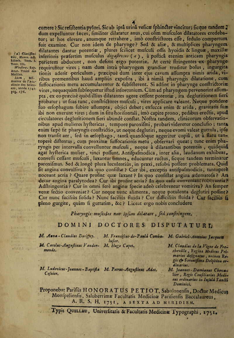 (a) Clarijjinu viri, Monro. ACt. Edimb. Tora. I. Tom. III. Winjlow. Exp. Anat. Traite des Mufcles. Idem , Me- moires de l’Aca- demie des Stien- ^es, annee 1747. pa§. 116. currere > Sic refiftentia pylori. Sic ab ipsa urina veficae fphin&er vincitur; ficque tandem } dum expelluntur faeces, fimiliter dilatatur anus,cui olim mufculos dilatatores credeba¬ tur; at hos elevare, anumque retrahere, imo conflridores efle, fedulo compertum fuit examine. Cur non idem de pharynge ? Sed & alias, & multiplices pharyngem dilatantes dantur potentias , plures fcilicet mufculi offis hyoidis & linguae, maxilla; inferioris praefertim mufculus digafincus ( a ) , a poftica etenim anticam pharyngis parietem abducunt, non defont ergo potentiae. At certe flringentes ex pharynge requiruntur vires ; nam -dum intra pharyngem grandior truditur bolus , ingurgita tionis aderit periculum, praecipue dum inter ejus cavum affumpta nimis arida, vi¬ ribus prementibus haud amplius expofita , ibi a nimia pharyngis dilatatione , cum fuffocationis metu accumularentur & fubfifterent. Si adfint in pharynge conftridorias vires, nequaquam fubfequetur iftud infortunium. Cum ad pharyngem pervenerint affum- pta , ex eo praecise quod illius dilatantes agere ceflent potentiae, ita deglutitionem fieri probatur ; ut fuas tunc, conflridores mufculi, vires applicare valeant. Neque pondere luo oefophagum fubire aflumpta, objici debet; exfucca enim & arida, gravitatis fuae ibi non exerunt vires; dum in fitu horifontali, imo capite prono, pedibus eredis, apud circulatores deglutitionem fieri abunde conflat. Noftra tandem, clinicorum obfervatio- nibus apud mulieres hyftericas, tempore paroxifmi, probari videretur conclufio ; tanta enim faepe fit pharyngis conftridio, ut neque deglutiri, neque evomi valeat guttula, ipfe non tranfit aer , fed in cefophago , tanta quandoque aggeritur copia , ut a flatu tan¬ topere diftentus, cum proximas fuffocationis metu , obfervari queat; tunc enim pha¬ ryngis per intervalla convelluntur mufculi, neque a dilatantibus potentiis , quidquid agat hyfterica mulier, vinci poffunt. Antifpafmodica, inter alia, laudanum exhibeas, convelli ceffant mufculi, laxantur omnes , educuntur rudus, ficque tandem terminatur paroxifmus. Sed & longe plura luculentius, in praxi, refolvi pollent problemata. Quid fit angina convulfiva ? In quo conliftat ? Cur ibi, exceptis antifpafmodicis, tantopere noceant acria ? Quare profint quae laxant ? In quo confidat angina aedematofa ? An detur angina paralytodea? Cur ibi profint acria? In quo caffi conveniant roborantia? Adftringentia ? Cur in omni fere anginae fpecie adeo celebrentur vomitiva? An femper venae fedio conveniat? Cur neque nunc alimenta, neque potulenta deglutiri poffint? Cur nunc facilius folida? Nunc facilius fluida? Cur difficilius fluida? Cur facilius (i pleno gurgite, quam fi guttatim, &c ? Liceat ergo nobis concludere Pharyngis mufculos non ipfum dilatare , fed confringere, DOMINI DOCTORES DISPUTATUR D Ai. Anna - Claudius Dorigny. M. Frxncifcus-de-P aula Comba- M. Gabriel-Antonius J ac quest lufier. M. Carolus-Augufiinus Vunder- M. Hugo Capet. tnonde. M. Ludovicus-]o annes - Baptifia M. Petrus-Atigujlinus Adet. Cofnier, Ai. Claudius de la Vigne de Fre- .cheville , Regina Medicus Pri¬ marius defignatus , necnon Re¬ gis & Serenijftma Delphina or¬ dinarius. Ai. Joannes - Damianus Cheva- 'lier , Regis Confiliarius Medi¬ cus ordinarius in Infula Santti Dominici. Proponebat Parifiis HONORATUS PETIOT, Sabnlonenfis, Dodor Medicus Monlpelienfis, Saluberrimae Facultatis Medicinae Parifienfis Baccalaureus, A. R. S. H. 1751, A SEXTA AD MERIDIEM. Typis QUILLAU, Univerfitatis & Facultatis Medicinae Typographi, 17^1,
