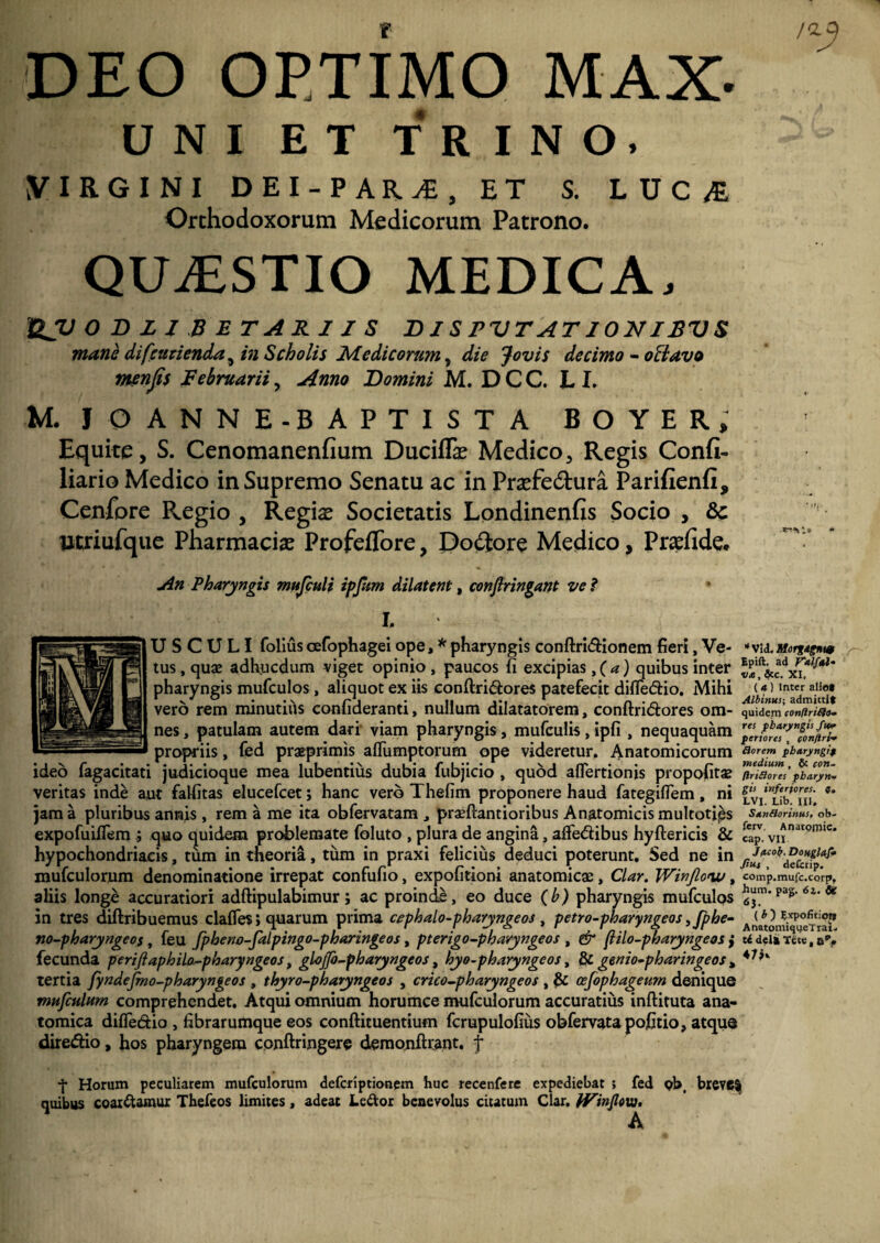 DEO OPTIMO MAX- UNI ET TRINO. VIRGINI DEI-PARiE, ET S. LUC/E Orthodoxorum Medicorum Patrono. QUAESTIO MEDICA. QV OBZIBETARIIS BISPVTAT10NIBVS mane difcurienda^ in Scholis Medicorum, die Jovis decimo - offavo menjis Februarii, Anno Bomini M. D C C. L I. U. IO ANNE - BAPTISTA BOYER, Equite , S. Cenomanenfium Duciffie Medico, Regis Confi- liario Medico in Supremo Senatu ac in Prasfe&ura Parifienfi, Cenfore Regio , Regis Societatis Londinenfis Socio , &c Utriufque Pharmacis ProfeiTore, Dofitore Medico, Prsfide. An Pharyngis mujculi ipfum dilatent, conflringant ve ? * I. U S C U LI folius cefophagei ope, * pharyngis conftri&ionem fieri, Ve- *vid. Morgtgn10 tus, quae adhucdum viget opinio , paucos fi excipias, ( a) quibus inter pharyngis mufculos, aliquot ex iis conftri&ores patefecit difle&io. Mihi (?)lnter aIf°» vero rem minutius confideranti, nullum dilatatorem, conftridores ora- quidem contlriSlo- nes, patulam autem dari viam pharyngis, mufculis , ipfi , nequaquam propriis, fed praprimis aflumptorum ope videretur. Anatomicorum Rorem pbaryngif ideo fagacitati judicioque mea lubentius dubia fubjicio , quod aflertionis propofita? fria*™/$bZ™n- veritas inde aut falfitas elucefcet; hanc vero Thefim proponere haud fategifiem, ni jam a pluribus annis , rem a me ita obfervatam prasftantioribus Anatomicis multoties Sxnflorinus, ob- expofuiflem j quo quidem problemate foluto , plura de angina, afledibus hyftericis & «p. VIjnatQm,c* hypochondriacis, tum in theoria, tum in praxi felicius deduci poterunt. Sed ne in mufculorum denominatione irrepat confufio, expolitioni anatomica, Clar. Winflow, comp.mufc.corp, aliis longe accuratiori adftipulabimur; ac proinde, eo duce (b) pharyngis mufculqs Pas-6a- * in tres diftribuemus clafles; quarum prima cephalo-pharyngeos , petro-pharyngeos yfphe- A^n^°e^°f no-pharyngeo$t feu fpheno-falpingo-pharingeos, pterigo-pharyngeos , er flilo-pharynge os j u deiarece, e*, fecunda perifiaphilo.-pharyngeos, glojfo-pharyngeos, hyo-pharyngcos, & genio-pharingeos * 47 tertia fyndefmo-pharyngeos , thyro-pharyngeos , crico-pharyngeos , & osfophageum denique mufculHm comprehendet. Atqui omnium horumce mufculorum accuratius inftituta ana¬ tomica difledio , fibrarumque eos conftituentium fcrupulofiiis obfervatapofitio, atque diredio, hos pharyngem conftringere demonftrant. f y Horum peculiarem mufculorum deferiptionem huc recenfere expediebat ; fed pbi breve$ quibus coardamux Thefeos limites, adeat Le&or benevolus citatum Clar. IVinflm. A