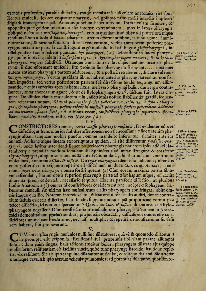 carnofis praefertlm, patebit difledio, modo membrana fua cultro anatomico rite fpo- lientur mufculi, leviter coquatur pharynx, vel goffipio prius molli infardu impletus ftigiata immergatur aqua. Anterius pundum habetur fixum. Intra uvulam firmiter, 8c apophifis pterigoideae inferiorem alae internae extremitatem mox in latera pharyngis oblique neduntur perijlaphilo-pharyngei t eorum quaedam imo fibrae ad pofteriora ufque tendunt. Dum a bolo dilatatur pharynx , arcum efformant fibrae, fi tunc agunt, immi¬ nuitur arcus, & ratione fibrarum ulterius tendentium, verfus anteriorem pofterior pha¬ ryngis retrahitur pars. Ii conftringunt ergo mufculi. In bafi \mgux glojfopharyngei , in oflehyoideo fixum habent pundum byo-pbaryngei, ( a ) defcendunt in latera pharyn¬ gis , pofteriores ii quidem in bafio-pharyngeos, in kerato-pharyngeos minores, & in berato- pharyngeos majores fubdivifi. Utrimque truncatum ovale, cujus medium occupat pha-~ rynx , ii duo efformant mufculi, (itu proinde fuo pharyngem ftringunt.quatenus autem anticam pharyngis partem adducerent, & a poftica retraherent, dilatare videren¬ tur genio-pharyngei. Verum auafdam fibras habent anterius pharyngi lateraliter non fo- lumimpadas, fed verfus pofteriorem partem fua diredione tendentes, angulum effor- mando, * cujus anterius apex habetur fixus, ineft vero pharyngi bafis; dum ergo contra¬ huntur, inftar chordarum agunt , & ut de ftylopharyngeis §. z°. didum fuit, latera cin¬ gunt. De illiufce cladis mufculorum ufu , affertionis noftrae ftabiliendae gratia, fequen- tem referamus notam. Si vero pharyngis facies pojlerior non retineatur a ftylo - pharyn¬ geo , & cephalo-pharyngeo , pojfunt utique hi mufculi pharyngis faciem poflerioiem adducere ad anteriorem, ficque feri , uti Albinus vocat, conflriSlores pharyngis fuperiores, Boer- haavii praded. Academ. inftit. rei Medicae, (b) 1 V. . CONSTRICTORES omnes, tertia clajjis pharyngis mufculos, fat evidenter edocet difledio, ut hanc ulterius ftabilire affertionem non fit neceffum; t lineae etenim pha¬ ryngis albae , tanquam mobili pundo , omnes manifefto inferuntur, firmiter anterius annexi. Ad hanc ufque lineam exporriguntur quidem , fi rite diffecentur fyndefmo-pha- ryngeit unde leviter attendenti liquet pofteriorem pharyngis parietem ipfis adduci, la- teraliterque premi in modum femi-annuli. Sphinderis ad inftar ftringunt & coardant thyro-pharyngei, aliquoties enim nulla interfedione data , hi duo unicum conftituunt mufculum , annotante Clar.lVinJloW. De cryco-pharyngeis idem efto judicium ; inter eos enim pofterius tam exiguum reperire eft difcrimen ut duce Clar. citat. Authore , com¬ mune thyro-crico-pharyngei nomen fortiri queant, (a) Cum eorum maxima portio fibra¬ rum afcendat , harum ope a fuperiori pharyngis parte ad aefophagum ufque, efficacius alimenta premi & detrudi, neceflario fequitur. Haec ita patefecit difledio, ut pluribus hodie Anatomicis (b) omnes hi conftridores & eadem ratione, ac ipfe cefophageus, ha¬ beantur mufculi. An ultima haec mufculorum claflis pharyngem conftringat, abfit om¬ nis itaque quaeftio. Notetur interea velim , dilatatores a tot feculis audiri, donec contra¬ rium fedula evicerit difledio. Cur de aliis fupra memoratis qua proportione eorum pa- tefcet difledio, id non erit fperandum ? Quis ante Clar. Winflow dilatarores efleftylo- pharyngeos negaflet ? Dum conftridoriam mufculorum pharyngis adionem in Anato¬ micis demonftrabam praeledionibus, praejudiciis obcaecati, difficile eos omnes efle con¬ ftridores annuebant fpedatores, nec nifi multiplici & repetita demonftratione fic fefe rem habere, fibi probaverunt.. . - V; CU M inter pharyngis mufculos nulli fint dilatatores, qua vi & quomodo dilatetur ? in promptu erit refponfio. Refiftentia (ua praeprimis fibi viam parant afliimpta folida > dum enim linguae bafis adione truditur bolus, pharyngem dilatat; ejus quippe mufculorum refiftentiam eo facilius vincit, quod tunc pharynge flaccido, haudque reple¬ to , vix refiftant. Sic ab ipfo fanguine dilatantur auriculae, cordifque thalami. Sic arteriae cmniaque cava, Ab ipfo aere fic veficulae pulmonales; ad potentias dilatantes quorfumre- /01 ( «) Conftrictot pharyngis mediu. Albini, loc. lupii Citat. * Vel “potiti* ovale fere intec grum , anterius acutum. (i)Paragr.LXXI. ad not. iit. + Fibrae a laryn¬ ge , ofle hyoidis , ac lingua venien¬ tes , contrahunt pharyngis cavum, alimentaque in ftomachum pro¬ pellunt. Jac.Dou- gUJJtus, loc. cit. pag. 6 i. ( a) Expofitioa Anatomique , Trait. de la Tete. n“. 483. ( b ) Jam citati fuere Albinus , 6c Sanfiorinus §. i°. leg.Commentaria in Boerhaaviunr ab tlluft. Hollert paragr. LlXU