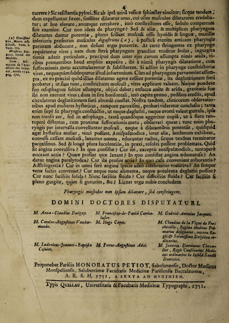 («) ClariJJimi viri, Monro. A&. tdimb. Tom. I. Torn. III. Winflow. Exp. Anat. Trait£ des Mufcles. Idem , M£- moires de l’Aca- demie des Scien¬ ces , annec 1741. Fai. *76» currere ? Sic refifientiapylori.Sic ab ipsa urina veficae fpliin&er vincitur; ficque tandem 1 dum expelluntur faeces, fimiliter dilatatur anus, cui olim mufculos dilatatores credeba¬ tur ; at hos elevare, ,anumque retrahere , imo conftritflores efle, fedulo compertum fuit examine. Cur non idem de pharynge ? Sed ,& aliae, & multiplices pharyngem, dilatantes dantur potenti» , plur.es fcilicet mufculi oflis hyoidis & linguae, maxillae inferioris praefertim mufculus digaflricus ( a ) , a poftica etenim anticam pharyngis parietem abducunt, non defunt ergo potentiae. At certe ftringentes ex pharynge requiruntur vires ; nam dum intra pharyngem grandior truditur bolus , ingurgita tionis aderit periculum , praecipue dum inter ejus ,cavum afliimpta nimis arida, vi¬ ribus prementibus haud amplius exp-ofita , ibi a nimia pharyngis dilatatione, cum fuffbcationis metu accumularentur & fubfifterent. Si adfint in pharynge conftri&oriae vires, nequaquam fubfequgtur iftud infortunium. Cum ad pharyngem pervenerint affum- pta, ex eo praecise quod illius dilatantes agere ceflent potentiae, ita deglutitionem fieri probatur^ ut Tuas tunc, conftri£fc>res mufculi, vires applicare valeant. Neque pondere luo cefophagum fubire aflumpta, objici debet; exfucca enim & arida, gravitatis fuas ibi non exerunt vires; dum in fitu horifontali, imo capite prono, pedibus eredtis, apud circulatores deglutitionem fieri abunde confiat. Noftra tandem, clinicorum obfervatio- nibus apud mulieres Jhyfter,icas, tempore paroxifmi, probari videretur conclufio; tanta enim faepe fit pharyngis conftrjdfio, ut neque deglutiri, neque evomi valeat guttula, ipfe non tranfitaer, fed in cefophago, tanta quandoque aggeritur copia, ut a flatu tan¬ topere diftentus, cum proximae fuffocationis metu , obfervari queat; tunc enim pha¬ ryngis per intervalla convelluntur mufculi, neque a dilatantibus potentiis , quidquid agat hyfterica mulier, vinci poffunt. Antifpafmodica, inter alia, laudanum exhibeas, convelli cefiant mufculi, laxantur omnes , educuntur rudius, ficque tandem terminatur paroxifmus. Sed & longe plura luculentius, in praxi, refolvi poUent problemata. Quid fit angina convulfiva ? In quo confiftat ? Cur ibi, exceptis antifpalmodicis, tantopere noceant acria ? Quare profint quae JaxantIn quo confiftat .angina aedematofa ? An detur angina paralytodea? Cur ibi profint acria? In quo cafu conveniant roborantia> Adftringentia ? Cur in omni fere anginae fpecie adeo celebrentur vomitiva? An femper venae fedio conveniat ? Cur neque nunc alimenta, neque potulenta deglutiri poflint? Cur nunc facilius folida? Nunc facilius fluida? Cur difficilius fluida? Cur facilius fi pleno gurgite, quam fi guttatim , &c,? Liceat ergo nobis concludere Pharyngis mufculos non ipfum dilatare , fed confringere. DOMINI D OCX ORES DISPUTATURI, M. Ama-Claudius Dorigny. M. Francifctft-de-Paula Cwba- M- Gabriel-Antonius Jaeques; lujier. M. Carplus-Auguftintis Vandey- M. Hugo Capet. monde. M. Ludovicus-Joannes - B apri fi a 14. f etrus-Augufiinus A det. Cofnier. M. Claudius de la Vigne de Fre- cheville , Regine. Medicus Pri¬ marius defgnatus , ne.cnon Re¬ gis & Serenijftms. Delphina or¬ dinarius. Id. Joannex- Damianus Cheva- lier , Regis Confiliarius Medi¬ cus ordinarjus in Infula Sanfti Dominici. ProponebatParifiis HONORATUS PETIOT, Sabulonenfis,DoftorMedicus Monfpelienfis, Saluberrimae Facultatis Medicinae Parifienfis Baccalaureus, A. R. S. H. ,1751, A SEXTA AD MERIDIEM. ^ 11 1 - - 1 ■ i ........ .. 1 • - Typis Quillau, Uniyerfitatis & Facultatis Medicinae Typographi, 1751*