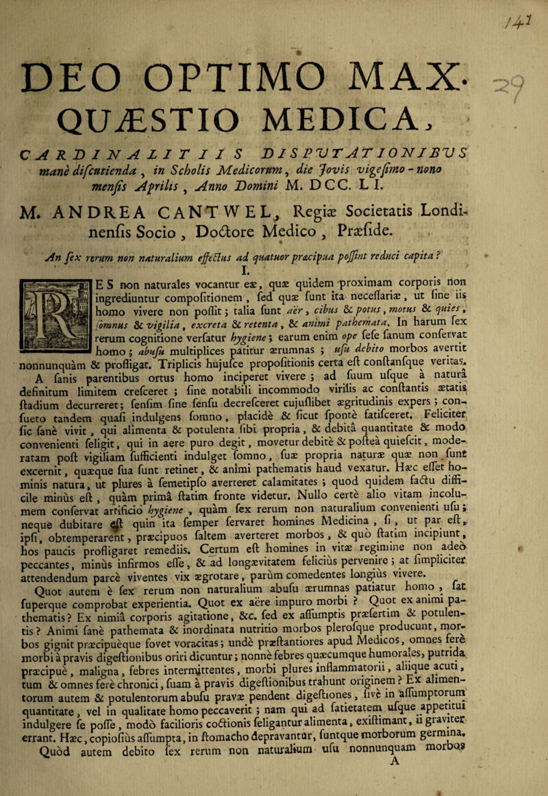 DEO OPTIMO MAX- QUxESTIO medica, CARDINAZITII S Dl S PVTATIONISV S mane difcurienda , in Scholis Medicorum, die Jovis vige [imo - nono menfis Aprilis , Anno Domini M. DCC. L I. M. ANDREA CANTWEL, Regia: Societatis Londi- nenfis Socio , Doctore Medico , Pradide. An fex rerum non naturalium effetius ad quatuor pracipua poffint reduci capita c I. ES non naturales vocantur eas, quae quidem proximam corporis non ingrediuntur compofitionem , fed quae funt ita neceflariae, ut fine iis homo vivere non poflit; talia funt acr, cibus & potus, motus &. quies, iomnus & vigilia, excreta & retenta , & animi pathemata. In harum fex rerum cognitione verfatur hygiene; earum enim ope fefe fanum confervae homo; abujii multiplices patitur aerumnas ; uju debito morbos avei tit nonnunquam & profligat. Triplicis hujufce propofitionis certa eft conftanfque veritas. A fanis parentibus ortus homo inciperet vivere ; ad. fuum ufque a natura definitum limitem crefceret ; fine notabili incommodo virilis ac conflantis aetatis ftadium decurreret; fenfim fine fenfu decrefceret cujuflibet aegritudinis expers; con- fueto tandem quafi indulgens fomno, placide & ficut fponte fatifeeret. Feliciter fic fane vivit , qui alimenta & potulenta fibi propria, & debita quantitate & modo convenienti feligit, qui in aere puro degit, movetur debite & poftea quiefeit, mode¬ ratam poft vigiliam fufficienti indulget fomno, fuae propria naturae quae non fun£ excernit, quaeque fua funt retinet, & animi pathematis haud vexatur. H«c effet ho¬ minis natura, ut plures a femetipfo averteret calamitates ; quod quidem fatflu diffi¬ cile minus efl , quam prima ftatim fronte videtur. Nullo certe alio vitam incolu¬ mem confervat artificio hygiene , quam (ex rerum non naturalium convenienti ufii; neque dubitare quin ita femper fervaret homines Medicina , fi , ut par efl, ipfi, obtemperarent, praecipuos faltem averteret morbos, & quo ftatim incipiunt, hos paucis profligaret remediis. Certum efl homines in vitae regimine non adeo peccantes, minus infirmos efle, & ad longaevitatem felicius pervenire, at (impliciter attendendum parce viventes vix aegrotare, parum comedentes longius vivere. Quot autem e fex rerum non naturalium abufu aerumnas patiatur homo , lat fuperque comprobat experientia. Quot ex aere impuro morbi ? Quot ex animi pa¬ thematis? Ex nimia corporis agitatione, &c. fed ex afiiirnptis praefertim & potulen¬ tis? Animi fane pathemata & inordinata nutritio morbos plerofque producunt, mor¬ bos gignit praecipueque fovet voracitas; unde praeftantiores apud Medicos, omnes ere morbi a pravis digeftionibus oriri dicuntur; nonne febres quaecumque humoraxes, putrida praecipue, maligna, febres intermittentes, morbi plures inflammatorii, aluque acuti, tum & omnes fere chronici, fuam a pravis digeftionibus trahunt originem ? Ex alimen¬ torum autem & potulentorum abufu pravae pendent digeftiones, live in 'allumptoruni quantitate, vel in qualitate homo peccaverit ; nam qui ad fatietatem uique^appetitui indulgere fe pofle , modo facilioris codlionis feligantur alimenta, exiftimant, u graviter errant. Hsc,copiofiusaffiimpta,in ftomachodepravantor, funtquemorborum germina. Quod autem debito fex rerum non naturalium ufu nonnunquam morbos ' A