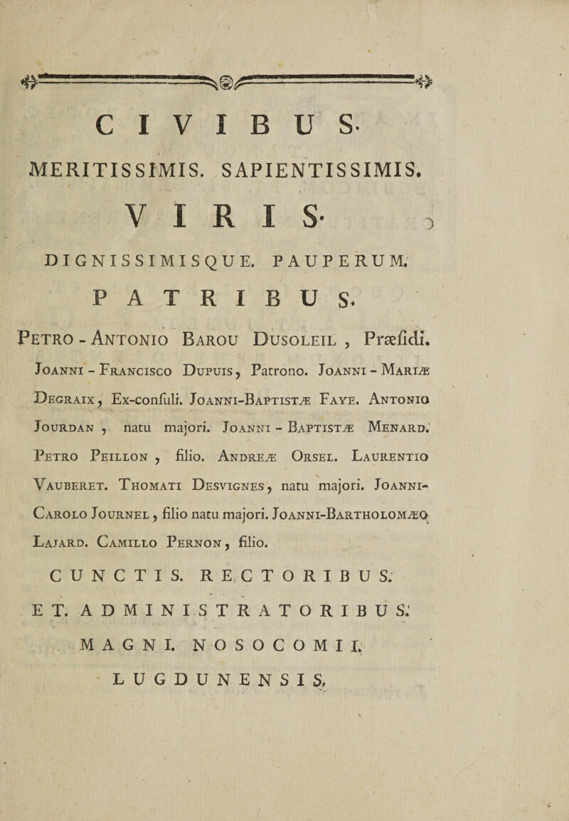 CIVIBUS- MERITISSIMIS. SAPIENTIS SIMIS. VIRIS- : DIGNIS SIMISQUE. PAUPERUM. PATRIBUS- ♦ - t . , Petro - Antonio Barou Dusoleil , Prsefidx. Joanni - Francisco Dupuis ? Patrono. Joanni — Mariae Degraix, Ex-confuli. Joanni-Baptistae Faye. Antonio Jourdan , natu majori. Joanni - Baptistae Menard. Petro Peillon ? filio. Andreae Orsei. Laurentio Vauberet. Thomati Desvignes, natu majori. Joanni- Carolo Journel , filio natu majori. Joanni-Bartholom^o Lajard. Camillo Pernon, filio. CUNCTIS. RECTORIBUS. ET, ADMINISTRATORIBUS: V. - ‘ *» MAGNI. NOSOCOMII. LUGDUNENSIS,