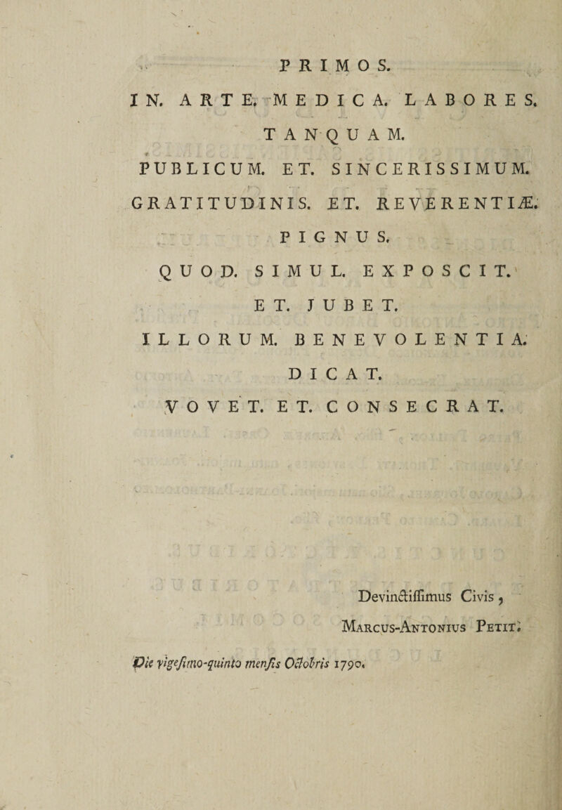 PRIMOS. \ 1 N. ARTE, MEDICA, LABORES, TAN-QUAM, ♦ . i / L C &gt; ; ^ PUBLICUM. ET. SINCERISSIMUM. *r. - - -r- ~ 's GRATITUDINIS. ET. REVERENTIA PIGNUS. QUOD. SIMUL. EXPOSCIT.' ET. JUBET. ILLORUM. BENEVOLENTIA. DICAT. VOVET. ET. CONSECRAT. Devinctiflimus Civis ? Marcus-Antonivs Petit. P'tc yigefimQ-quinto trnnfis Octobris 1790«