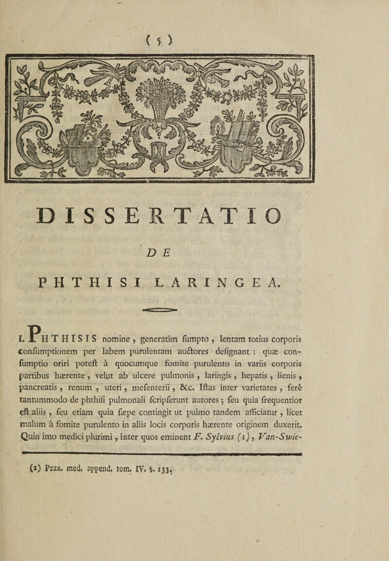 DISSERTATIO D E PHTHISI LARINGEA. r. Ph t h i s i s nomine , generatim fumpto , lentam totius corporis confumptionem per labem purulentam au&amp;ores defignant : quae con- fumptio oriri poteft a quocumque fomite purulento in variis corporis partibus haerente , vefut ab ulcere pulmonis , laringis , hepatis , lienis , pancreatis, renum ? uteri ? mefenterii, Stc. Iftas inter varietates ? fere tantummodo de phthifi pulmonali fcripferunt autores; feu quia frequentior eft aliis ? feu etiam quia faepe contingit ut pulmo tandem afficiatur , licet malum a fomite purulento in aliis locis corporis haerente originem duxerit. Quin imo medici plurimi, inter quos eminent F. Sylvius (i), Van-Swie- (0 Prax. med. append. tom. IV. §. 133,