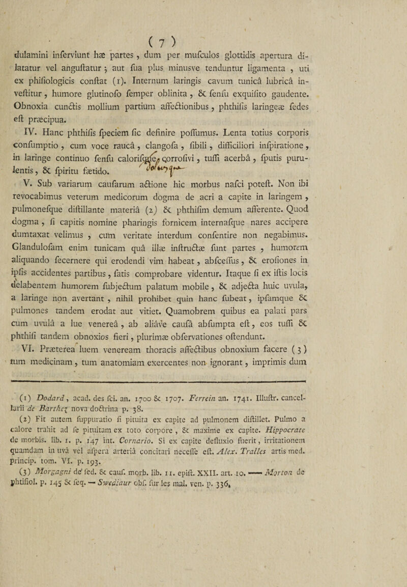 I ( 7 ) dulamini inferviunt hae partes , dum per mufculos glottidis apertura di¬ latatur vel anguftatur } aut fua plus minusve tenduntur ligamenta , uti ex phifiologicis conftat (i). Internum laringis cavum tunica lubrica in¬ vertitur , humore glutinofo femper oblinita , &amp; lenfu exquilito gaudente. Obnoxia cundfis mollium partium aftedfionibus , phthilis laringe® fedes eft prascipua. IV. Hanc phthilis fpeciem fic definire pofiumus. Lenta totius corporis confumptio , cum voce rauca , clangofa , fibili, difficiliori infpiratione , in laringe continuo fenfu calorifigule* Qorrofivi, tuffi acerba , fputis puru¬ lentis, &amp; fpiritu fetido. ' V. Sub variarum caufarum aftione hic morbus nafci poteft. Non ibi revocabimus veterum medicorum dogma de acri a capite in laringem , pulmonefque diftillante materia (z) St phthifim demum arterente. Quod dogma , fi capitis nomine pharingis fornicem internafque nares accipere dumtaxat velimus , cum veritate interdum confentire non negabimus. Glandulofam enim tunicam qua ilfe inftrudfe funt partes , humorem aliquando fecernere qui erodendi vim habeat, abfcefiiis, St erofiones in iplis accidentes partibus, fatis comprobare videntur. Itaque fi ex iftis locis delabentem humorem fubje&amp;um palatum mobile, St adje<fta huic uvula, a laringe non avertant , nihil prohibet quin hanc fubeat, ipfamque St pulmones tandem erodat aut vitiet. Quamobrem quibus ea palati pars cum uvula a lue venerea , ab aliave caufa abrtimpta eft, eos tuffi St phthili tandem obnoxios fieri, plurimas obfervationes oftendunt. VI. Praeterea luem veneream thoracis affeStibus obnoxium facere ( 3) tum medicinam, tum anatomiam exercentes non ignorant, imprimis dum (1) Dodard, acad. des fci. an. 1700 St 1707. Ferrein an. 1741. Illuftr. cancel¬ larii de Barthei nova dofrrina p. 38. (2) Fit autem fuppuratio fi pituita ex capite ad pulmonem diftillet. Pulmo a calore trahit ad fe pituitam ex toto corpore , St maxime ex capite. Hippocrate . de morbis, lib. 1. p. 147 int. Corncrio. Si ex capite defluxio fuerit, irritationem quamdam in uva vel afpera' arteria concitari neceffe eft. Alex. Tralles artis med. princip. tom. VI. p. 193. (3) Morgagni deffed. &amp; cauf. morb. lib. 11. epifi. XXII. art. 10.-Morton de phtifiol. p. 145 St feq. — Swediaur obf. fur les mal. ven. p. 336t 1