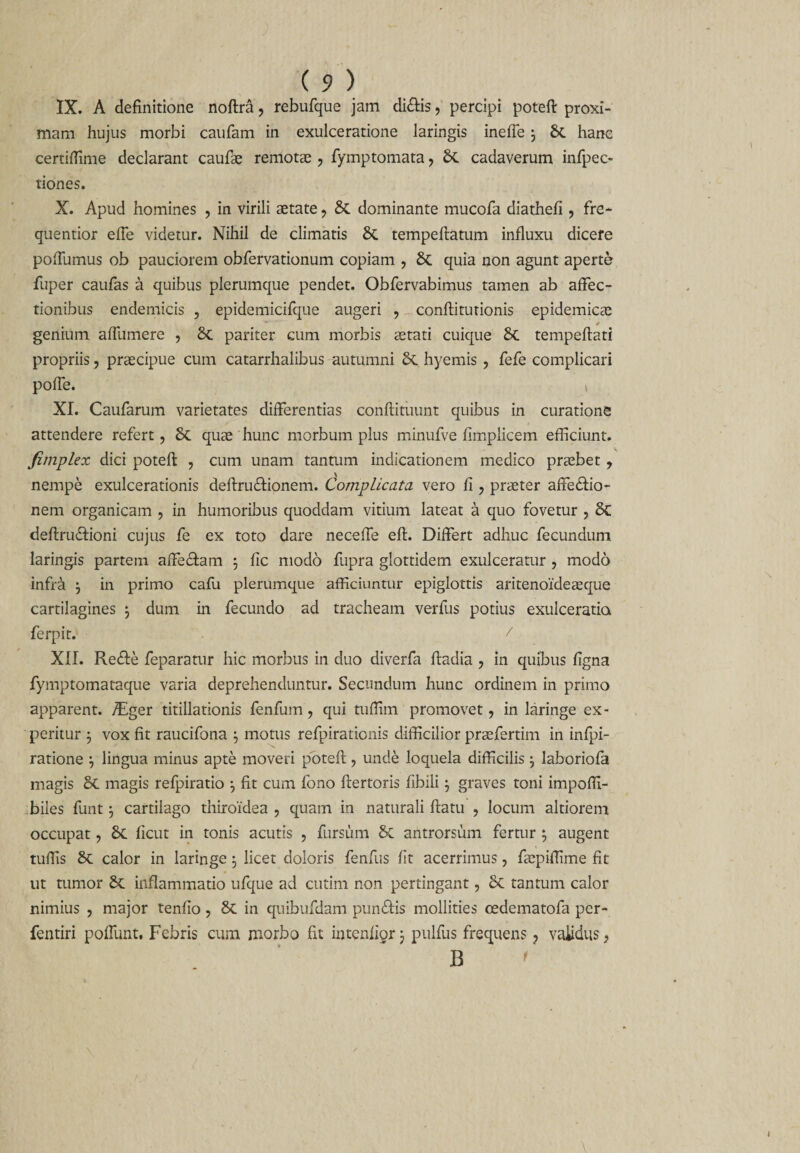 IX. A definitione noftra, rebufque jam di£is, percipi poteft proxi¬ mam hujus morbi caufam in exulceratione laringis ineffe 3 &amp; hanc certiffime declarant caufae remotae , fymptomata, &amp; cadaverum infpec- tiones. X. Apud homines , in virili aetate, &amp; dominante mucofa diathefi, fre* quentior effe videtur. Nihil de climatis tempeftatum influxu dicere pofTumus ob pauciorem obfervationum copiam , quia non agunt aperte fuper caufas a quibus plerumque pendet. Obfervabimus tamen ab affec¬ tionibus endemicis , epidemicifque augeri ? conftitutionis epidemicae genium affumere , 8c pariter cum morbis aetati cuique 8t tempeftati propriis, praecipue cum catarrhalibus autumni 6c hyemis , fefe complicari poffe. \ XI. Caufarum varietates differentias conftituunt quibus in curatione attendere refert, quae hunc morbum plus minufve fimplicem efficiunt. fimplex dici poteft , cum unam tantum indicationem medico praebet , nempe exulcerationis deftrudfionem. Complicata vero fi , praeter affe&amp;io- nem organicam , in humoribus quoddam vitium lateat a quo fovetur , &amp; deflru&amp;ioni cujus fe ex toto dare neceffe eft. Differt adhuc fecundum laringis partem affe&amp;am 3 fic modo fupra glottidem exulceratur , modo infra 3 in primo cafu plerumque afficiuntur epiglottis aritenoideaeque cartilagines 3 dum in fecundo ad tracheam verfus potius exulceratia ferpit. / XII. Re£fe feparatur hic morbus in duo diverfa ftadia , in quibus figna fymptomataque varia deprehenduntur. Secundum hunc ordinem in primo apparent. /Eger titillationis fenfum, qui tuffim promovet, in laringe ex¬ peritur 3 vox fit raucifona 3 motus refpirationis difficilior praefertim in infpi- ratione 3 lingua minus apte moveri potefl, unde loquela difficilis 3 laboriofa magis Sc magis refpiratio 3 fit cum fono ftertoris fibili 3 graves toni impoffi- biles funt 3 cartilago thiroidea , quam in naturali flatu , locum altiorem occupat, ficut in tonis acutis , fursum &amp; antrorsum fertur 3 augent tuffis &amp; calor in laringe 3 licet doloris fenfus ht acerrimus, ftepiffime fit ut tumor inflammatio ufque ad cutim non pertingant, 6c tantum calor nimius , major tenfio , &amp; in quibufdam pundfis mollities cedematofa per- fentiri poffunt. Febris cum morbo fit intenliorj pulfus frequens ? validus, B '