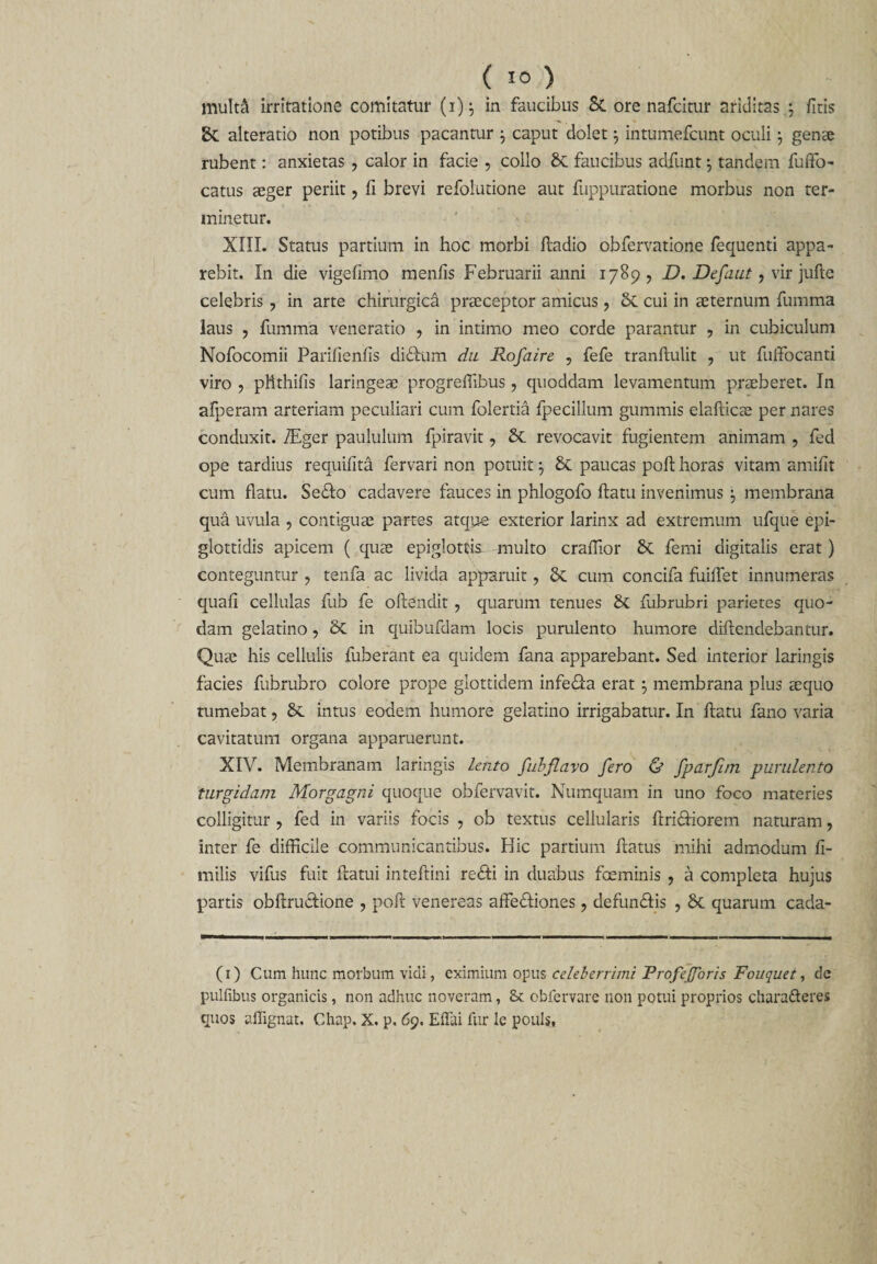 muM irritatione comitatur (1)5 in faucibus &amp; ore nafcitur ariditas ; fitis alteratio non potibus pacantur j caput dolet j intumefcunt oculi \ genae rubent: anxietas , calor in facie , collo faucibus adfunt $ tandem fuffo- catus aeger periit, fi brevi refolutione aut fuppuratione morbus non ter¬ minetur. XIII. Status partium in hoc morbi fladio obfervatione fequenti appa¬ rebit. In die vigefimo menfis Februarii anni 1789, D. Defaut, vir jufte celebris ? in arte chirurgica praeceptor amicus, cui in aeternum fumma laus , fumma veneratio , in intimo meo corde parantur , in cubiculum Nofocomii Parifienfis didtim du Rofaire , fefe tranftulit ? ut fuffocanti viro , pttthifis laringeae progrefiibus , quoddam levamentum praeberet. In afperam arteriam peculiari cum folertia fpecillum gummis elaflicae per nares conduxit. ZEger paululum fpiravit, &amp; revocavit fugientem animam , fed ope tardius requifita fervari non potuit •, &amp; paucas poft horas vitam amifit cum flatu. Sedo cadavere fauces in phlogofo flatu invenimus \ membrana qua uvula , contiguae partes atque exterior larinx ad extremum ufque epi¬ glottidis apicem ( quae epiglottis multo crafiior femi digitalis erat) conteguntur ? tenfa ac livida apparuit ? 6c cum concifa findet innumeras quafi cellulas fub fe offendit , quarum tenues fubrubri parietes quo¬ dam gelatino, in quibufdam locis purulento humore diflendebantur. Quae his cellulis fuberant ea quidem fana apparebant. Sed interior laringis facies fubrubro colore prope glottidem infeda erat 5 membrana plus aequo tumebat, 6c intus eodem humore gelatino irrigabatur. In flatu fano varia cavitatum organa apparuerunt. XIV. Membranam laringis lento fubflavo fero &amp; fparfim purulento turgidam Morgagni quoque obfervavit. Numquam in uno foco materies colligitur , fed in variis focis , ob textus cellularis ftridiorem naturam, inter fe difficile communicantibus. Hic partium flatus mihi admodum fi- milis vifus fuit flatui inteflini redii in duabus fceminis ? a completa hujus partis obflrudione , pofl venereas affediones, defundis , 6c quarum cada- (1) Cum hunc morbum vidi, eximium opus celeberrimi ProfeJJoris Fouquet, de pulfibus organicis, non adhuc noveram, &amp; obfervare non potui proprios charafteres quos affignat. Chap. X. p, 69. Effai fur Ic pouls,