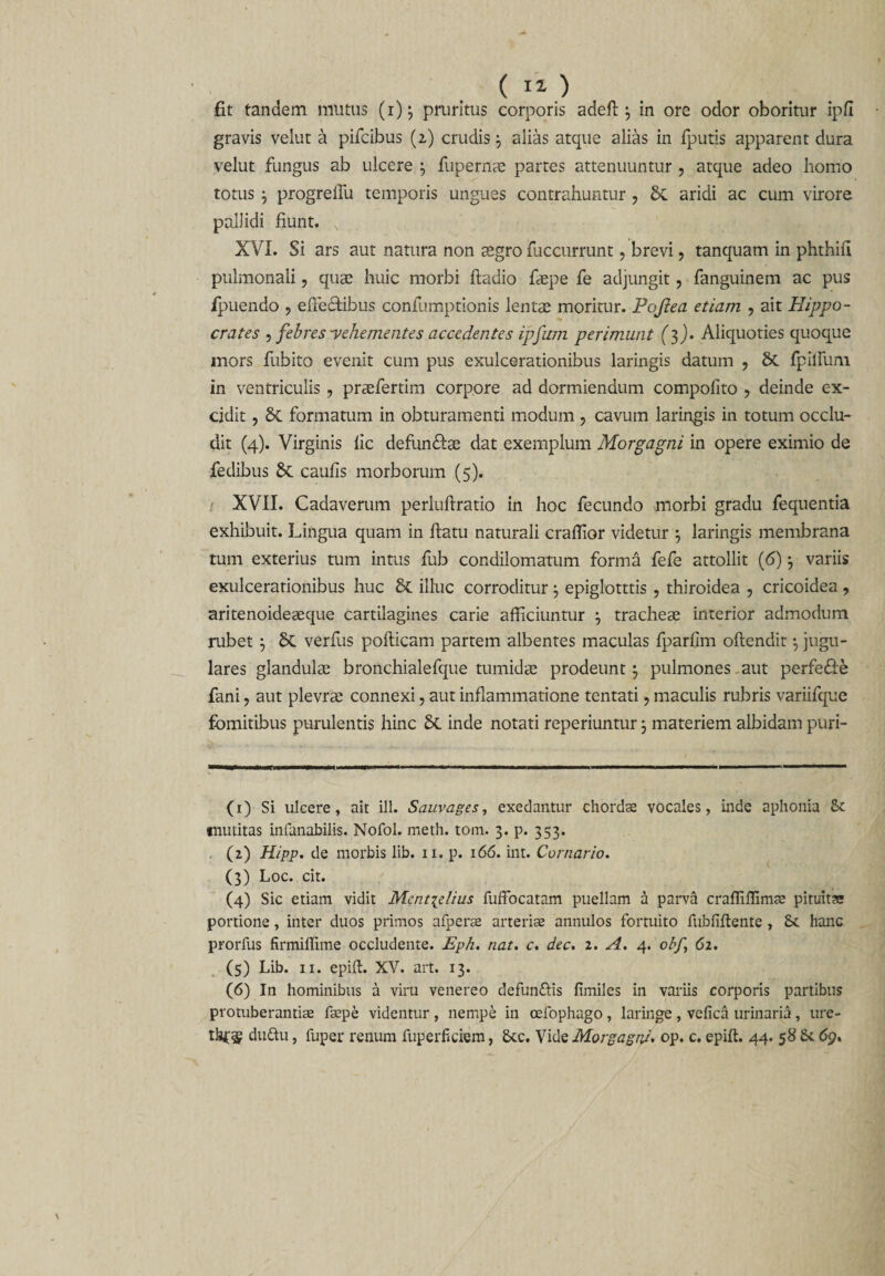 fit tandem mutus (1)3 pruritus corporis adefi: 3 in ore odor oboritur ipfi gravis velut a pifcibus (2) crudis 3 alias atque alias in fputis apparent dura velut fungus ab ulcere 3 fupernae partes attenuuntur , atque adeo homo totus 3 progreffu temporis ungues contrahuntur ? St aridi ac cum virore pallidi fiunt. x XVI. Si ars aut natura non aegro fuccurrunt, brevi, tanquam in phthifi pulmonali, quae huic morbi ftadio faepe fe adjungit, fanguinem ac pus ipuendo , effectibus confumptionis lentae moritur. Pojtea etiam , ait Hippo¬ crates , febres -vehementes accedentes ipfum perimunt (3). Aliquoties quoque mors fubito evenit cum pus exulcerationibus laringis datum ? St fpilfum in ventriculis , praefertim corpore ad dormiendum compofito , deinde ex¬ cidit , St formatum in obturamenti modum , cavum laringis in totum occlu¬ dit (4). Virginis fic defundi:ac dat exemplum Morgagni in opere eximio de fedibus St caufis morborum (5). XVII. Cadaverum perluftratio in hoc fecundo morbi gradu fequentia exhibuit. Lingua quam in ftatu naturali crafiior videtur 3 laringis membrana tum exterius tum intus fub condilomatum forma fefe attollit (6) 3 variis exulcerationibus huc St illuc corroditur 3 epiglotttis , thiroidea , cricoidea , aritenoideaeque cartilagines carie afficiuntur 3 tracheae interior admodum rubet 3 St verfus pofticam partem albentes maculas fparfim oftendit 3 jugu¬ lares glandulae bronchialefque tumidae prodeunt 3 pulmones aut perfedie fani, aut plevrae connexi, aut inflammatione tentati, maculis rubris variifque fomitibus purulentis hinc St inde notati reperiuntur 3 materiem albidam puri- (1) Si ulcere, ait ili. Sauvages, exedantur chordae vocales, inde aphonia mutitas infanabilis. Nofol. meth. toni. 3. p. 353. (2) Hipp. de morbis lib. 11. p. 166. int. Carnario. (3) Loc. cit. (4) Sic etiam vidit Mentielius fuffocatam puellam a parva craffiflimte pituitas portione, inter duos primos afperae arteriae annulos fortuito fubliflente , 6c hanc prorfus firmiflime occludente. Eph. nat. c. dec. 2. A. 4. obf.\ 62. (5) Lib. 11. epifl. XV. art. 13. (6) In hominibus a viru venereo defun&amp;is fimiles in variis corporis partibus protuberandae faepe videntur, nempe in cefophago, laringe, vefica urinaria, ure- dudtu, fuper renum fuperficiem, Stc. Vide Morgagni, op. c. epift. 44. 58 &amp; 69.