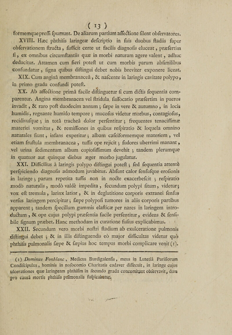 ( T3 ) formemquepreffi fpumunt. De aliarum partium affectione filent obfervatores. XVIII. Haec phthifis laringeae defcriptio in fuis duobus ftadiis fuper obfervationem flru&amp;a, fufficit certe ut facilis diagnofis eluceat, praefertim fi, ex omnibus circumflandis quae in morbi naturam agere valent, adhuc deducitur. Attamen cum fieri potefl ut cum morbis parum abfimilibus confundatur , figna quibus diflingui debet nobis breviter exponere liceat. XIX. Cum angina membranacea, St nafcente in laringis cavitate polypo, in primo gradu confundi potefl. XX. Ab affeStione prima facile diflinguetur fi cum di£lis fequentia com¬ parentur. Angina membranacea vel flridula fuffocatio praefertim in pueros invadit, St raro pofl duodecim annum 3 faepe in vere St autumno , in locis liumidis, regnante humido tempore 3 mucofus videtur morbus, contagiofus, recidivufque 3 in tota trachea dolor perfentitur 3 frequentes tenaciffimae materiei vomitus, St remifiiones in quibus refpiratio St loquela omnino naturales fiunt, infans experitur 3 albam cafeiformemque materiem , vel etiam fruflula membranacea , tufiis ope rejicit 3 fudores uberrimi manant y vel urina fedimentum album copiofifiimum devehit 3 tandem plerumque in quatuor aut quinque diebus aeger morbo jugulatur. XXI. Difficilius a laringis polypo diflingui potefl3 fed fequentia attente perfpiciendo diagnofis admodum juvabitur. Abfunt calor fenfufque erofionis in laringe 3 parum repetita tufiis non in no&amp;e exacerbefcit 3 refpiratio modo naturalis, modo valde impedita, fecundum polypi fitum, videtur; vox efl tremula, larinx latior , St in deglutitione corporis extranei fenfus verfus laringem percipitur 3 faepe polypofi tumores in aliis corporis partibus apparent 3 tandem fpecillum gammis elaflicae per nares in laringem intro- du£lum , St ope cujus polypi praefentia facile perfentitur, evidens St fenfi- bile fignum praebet. Hanc methodum in curatione fufius explicabimus. XXII. Secundum vero morbi noflri fladium ab exulceratione pulmonis diflingui debet 3 St in illis diflinguendis eo major difficultas videtur quo phthifis pulmonalis faepe St faepius hoc tempus morbi complicare venit (1). (1) Dominus Fonblanc, Medicus Burdigalenfis, meus in Lutetia Pariliorum Condifcipulus, hominis in nofocomio Charitatis cadaver diffecuit, in laringe cujus ulcerationes quae laringeam phthifim in fecundo gradu concomitflnt obferyavit, dum pro causa mortis phthifis pulmonalis fufpicabatur.