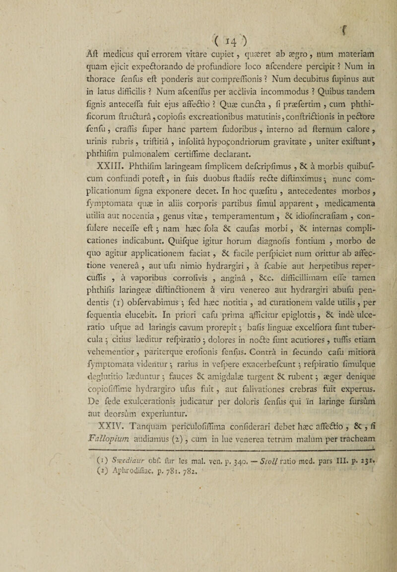 f ( 14 ) Aft medicus qui errorem vitare cupiet, quaeret ab tegro, num materiam quam ejicit expe&amp;orando de profundiore loco afcendere percipit ? Num in thorace fenfus eft ponderis aut compreffionis ? Num decubitus fupinus aut in latus difficilis ? Num afcenUus per acclivia incommodus ? Quibus tandem lignis anteceffa fuit ejus affe&amp;io i Quae cundta , fi praefertim , cum phthi- ficorum ftru&amp;ura, copiofis excreationibus matutinis, conftridtionis in pecfore fenfu, craffis fuper hanc partem fudoribus, interno ad fternum calore, urinis rubris, triftitia , infolita hypocondriorum gravitate, uniter exiftunt, phrhifim pulmonalem certiffime declarant. XXIII. Phthifim laringeam fimplicem defcripfimus , 8t a morbis quibuf- cum confundi poteft, in fuis duobus ftadiis redte diflinximus 3 nunc com¬ plicationum figna exponere decet. In hoc quaefitu , antecedentes morbos, fymptomata quae in aliis corporis partibus fimul apparent, medicamenta utilia aut nocentia , genus vitas, temperamentum , Sc idiofincrafiam , con¬ fidere neceffe efi; 3 nam haec fola &amp; caufas morbi , 8c internas compli¬ cationes indicabunt. Quifque igitur horum diagnofis fontium , morbo de quo agitur applicationem faciat, &amp;. facile perfpiciet num orittur ab affec¬ tione venerea , aut ufu nimio hydrargiri, a fcabie aut herpetibus reper- cuffis , a vaporibus corrofivis , angina , &amp;Cc. difficillimam effe tamen phthifis laringeae diftindtionern a viru venereo aut hydrargiri abufu pen¬ dentis (1) obfervabimus 3 fed haec notitia , ad curationem valde utilis, per fequentia elucebit. In priori cafid prima afficitur epiglottis, &amp; inde ulce¬ ratio ufque ad laringis cavum prorepit $ bafis linguae excelfiora funt tuber¬ cula } citius laeditur refpiratio 3 dolores in nodte funt acutiores , tuffis etiam vehementior, pariterque erofionis fenfus. Contra in fecundo cafii mitiora fymptomata videntur 3 rarius in vefpere exacerbefcunt $ refpiratio fimulque deglutitio laeduntur \ fauces dc amigdalae turgent rubent 3 aeger denique copiofiffime hydrargiro ufus fuit, aut falivationes crebras fuit expertus. De fede exulcerationis judicatur per doloris fenfus qui 'in laringe fursum aut deorsum experiuntur. XXIV. Tanquam periculofiffima confiderari debet haec affedtio , St, fi Fallopium audiamus (2), cum in lue venerea tetrum malum per tracheam (1) Swed/aur cbf. fur Ics mal. ven. p. 340. — Stoll ratio raed. pars III. p. 231.