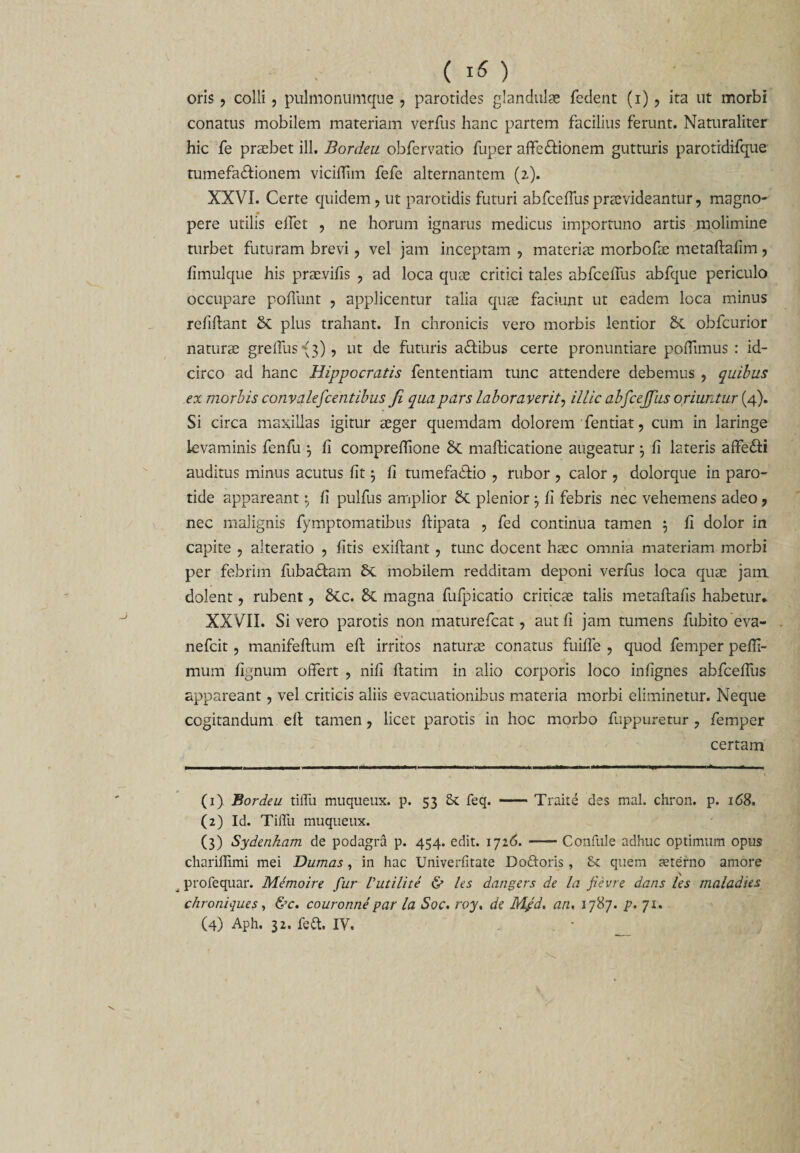 oris, colli, pulmonumque , parotides glandulas fedent (i) , ita ut morbi conatus mobilem materiam verfus hanc partem facilius ferunt. Naturaliter hic fe praebet ili. Bordeu obfervatio fuper affe&amp;ionem gutturis parotidifque tumefa&amp;ionem vicilTim fefe alternantem (2). XXVI. Certe quidem, ut parotidis futuri abfceffuspraevideantur, magno¬ pere utilis elfet , ne horum ignarus medicus importuno artis jnolimine turbet futuram brevi, vel jam inceptam , materias morbofae metaftafim, fimulque his praevifis , ad loca quae critici tales abfceffus abfque periculo occupare poffunt , applicentur talia quae faciunt ut eadem loca minus refiftant plus trahant. In chronicis vero morbis lentior obfcurior naturae greffus\3), ut de futuris a&amp;ibus certe pronuntiare poffimus : id¬ circo ad hanc Hippocratis fententiam tunc attendere debemus , quibus ex morbis convalefcentibus Ji qua pars laboraverit, illic abfcejjhs oriuntur (4). Si circa maxillas igitur aeger quemdam dolorem fentiat, cum in lariiige levaminis fenfu 3 fi comprefiione mafticatione augeatur \ fi lateris affe&amp;i auditus minus acutus fit j fi tumefadffo , rubor , calor , dolorque in paro¬ tide appareantfi pulfus amplior plenior 3 fi febris nec vehemens adeo , nec malignis fymptomatibus ftipata , fed continua tamen $ fi dolor in capite , alteratio , fitis exiftant, tunc docent haec omnia materiam morbi per febrim fubadtam mobilem redditam deponi verfus loca quas jam dolent, rubent, &amp;c. &amp; magna fufpicatio criticas talis metaftafis habetur* XXVII. Sivero parotis non maturefcat, aut fi jam tumens fubito eva- nefcit, manifeftum eft irritos naturas conatus fuiffe , quod femper pefli- mum fignum offert , nifi ftatim in alio corporis loco infignes abfceffus appareant, vel criticis aliis evacuationibus materia morbi eliminetur. Neque cogitandum elt tamen, licet parotis in hoc morbo fuppuretur , femper certam (1) Bordeu tiffu muqueux. p. 53 St feq. —— Traite des mal. chron. p. 168. (2) Id. Tiffu muqueux. (3) Sydenham de podagra p. 454. edit. 1726. -Confule adhuc optimum opus chariffimi mei Dumas, in hac Univerfitate Doftoris, St quem aeterno amore profequar. Memoire fur Vutilite &amp; les dangers de la fievre dans les maladies chroniques, &amp;c. couronne par la Soc. roy. de Mfd. an, 1787. p. 71.