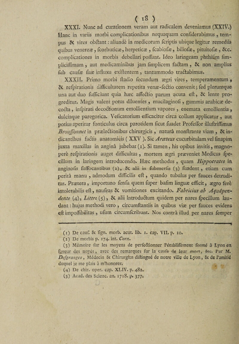 ( 18 ) XXXI. Nunc ad curationem veram aut radicalem deveniamus (XXlV.) Hanc in variis morbi complicationibus nequaquam confiderabimus, tem¬ pus H vires obftant: aliunde in medicorum fcriptis ubique legitur remediis quibus venereae , fcorbuticae , herpeticae , fcabiofae, biliofae, pituitofae , Scc. complicationes in morbis debellari poliunt. Ideo laringeam phthiiim fim- pliciffimam , aut medicaminibus jam limplicem fa&amp;am , St non amplius fub caufae Tuae influxu exiftentem, tantummodo tranabimus. XXXII. Primo morbi ftadio fecundum aegri vires, temperamentum , §t refpirationis difficultatem repetita venae-fe<ftio convenit \ fed plerumque una aut duo fufficiunt quia haec afte&amp;io parum acuta eft, St lente pro¬ greditur. Magis valent potus diluentes , mucilaginofi , gummis arabicae de- cofta , infpirati deco&amp;ionum emollientium vapores , enemata emollientia , dulciaque paregorica. Velicatorium efficaciter circa 'collum applicatur , aut potius aperitur fonticulus circa parotidem ficut fuadet ProfelTor illuftriffimus jBroujjbnnet in praele&amp;ionibus chirurgicis , natura monftrante viam , St in¬ dicantibus fa<ftis anatomicis ( XXV ). Sic Arceteus cucurbitulam vel finapim juxta maxillas in angina jubebat (i). Si tamen, his opibus invitis, magno¬ pere refpirationis auget difficultas, mortem aegri praeveniet Medicus fpe- cillum in laringem introducendo. Haec methodus , quam Hippocrates in anginofis fuffocantibus (z), St alii in fubmerfis (3) fuadent , etiam cum perita manu , admodum difficilis eft , quando tubulus per fauces detrudi¬ tur. Praetera, importuno fenfu quem fuper bafim linguae efficit, aegro fere intolerabilis eft, naufeas St vomitiones excitando. Fabricius ab Aqudpen- dente (4), Littre{5), St alii lntrodu&amp;um quidem per nares fpecillum lau¬ dant : hujus methodi vero , circumftantiis in quibus viae per fauces evidens eft impoffibilitas , ufum circumfcribunt. Nos contra illud per nares lemper 1 •—-' - 1 f * n » (1) De cauf. St fign. morb. acut. lib. 1. cap. VII. p. 10. (2) De morbis p. 174. int. Corn. (3) Memoire fur les moyens de perfeftionner retabliffement forme a Lyon en fayeur des noyes, avec des remarques fur la caufe de leur mort, Scc. rar M. Defgranges , Medecin St Chirurgltn diftingue de notre ville de Lyon, St de 1’amitie duquel je me plais a rrfhonorer. (4) De chir. oper. cap. XLIV. p. 482. (5) Acad. des Scicnc. an. 1718. p. 377.