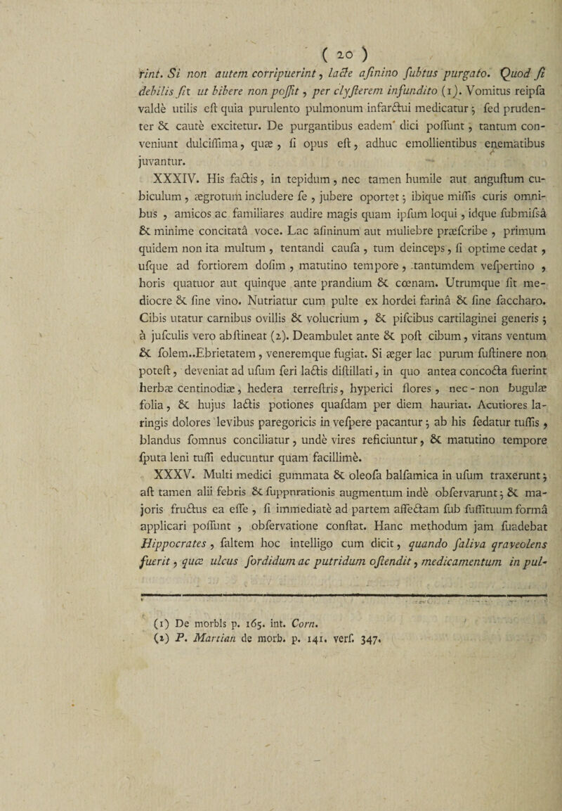 ( 10 ) rint. Si non autem corripuerint, lacte ajinino fubtus purgato, Quod Jl debilis fit ut bibere non pcffiit, per clyfierem infundito (i). Vomitus reipfa valde utilis eft quia purulento pulmonum infarftui medicatur fed pruden¬ ter caute excitetur. De purgantibus eadem' dici poftunt, tantum con¬ veniunt dulciffima , qute , fi opus eft, adhuc emollientibus enematibus / juvantur. XXXIV. His fa£tis, in tepidum, nec tamen humile aut anguftum cu¬ biculum , tegrotum includere fe , jubere oportet j ibique miftis curis omni¬ bus , amicos ac familiares audire magis quam ipfum loqui, idque fubmifsa &amp; minime concitata voce. Lac afininum aut muliebre prtefcribe , primum quidem non ita multum , tentandi caufa , tum deinceps , fi optime cedat , ufque ad fortiorem dofim , matutino tempore , .tantumdem vefpertino , horis quatuor aut quinque ante prandium 8c coenam. Utrumque fit me¬ diocre &amp; fine vino. Nutriatur cum pulte ex hordei farina &amp; fine faccharo. Cibis utatur carnibus ovillis &amp; volucrium , 6c pifcibus cartilaginei generis; a jufculis vero abftineat (2). Deambulet ante &amp; poft cibum, vitans ventum &amp;C folem..Ebrietatem, veneremque fugiat. Si aeger lac purum fuftinere non poteft, deveniat ad ufum feri la&amp;is diftillati, in quo antea conco&amp;a fuerint herbae centinodiae, hedera terreftris, hyperici flores, nec - non bugulae folia, £t hujus la&amp;is potiones quafdam per diem hauriat. Acutiores la- ringis dolores levibus paregoricis in vefpere pacantur ; ab his fedatur tuftis , blandus fomnus conciliatur, unde vires reficiuntur, matutino tempore fputa leni tufii educuntur quam facillime. XXXV. Multi medici gummata &amp; oleofa balfamica in ufum traxerunt ^ aft tamen alii febris &amp; fuppnrationis augmentum inde obfervarunt} &amp; ma¬ joris fru&amp;us ea efte , fi immediate ad partem afle&amp;am fub fuffituum forma applicari poliunt , obfervatione conftat. Hanc methodum jam fuadebat Hippocrates , faltem hoc intelligo cum dicit, quando faliva qraveolens fuerit, quae ulcus fordidumac putridum ofiendit, medicamentum in pul- (1) De morbis p. 165. int. Corn.
