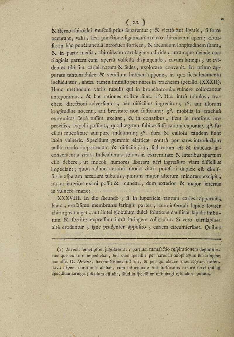 ... } 5c fterno-thiroidei muficuli prius feparentur ; St vitatis ^ut ligatis , fi forte occurant, vafis, levi pundtione ligamentumcirco-thirodeum aperi} obtu- fas in hac punctiuncula introduce forfices , St fecundum longitudinem fuam, St in parte media , thiroideam cartilaginem divide \ utramque deinde car¬ tilaginis partem cum aperta volfella disjungendo , cavum laringis ? ut evi¬ dentes tibi fint carjei natura St fedes, explorare convenit. In primo ap¬ paratu tantum dulce St vetuftum linteum appone, in quo ficca linamenta includuntur , antea tamen immiiTo per nares in tracheam fpecillo. (XXXII). Hanc methodum variis tubulis qui in bronchotomias vulnere collocantur anteponimus , St hae rationes noftrae funt. i°. Hos intra tubulos , tra¬ cheae dire&amp;ioni adverfantes 7 aer difficilius ingreditur } 2.0. aut illorum longitudine nocent, aut brevitate non fufficiunt} 30. mobilis in trachea extremitas faepe tuffim excitat, St in conatibus , ficut in motibus im- provifis, expelli poffunt, quod aegrum fubitse fuffiocationi exponit } 40. fa¬ cilius mucofitate aut pure induuntur} 50. dura St callofa tandem fiunt labia vulneris. Specillum gummis elafticae contra per nares introdu&amp;um nullo modo importunum St difficile fi) , fed tutum eft St indicata in¬ convenientia vitat. Indicabimus solum in extremitate St lateribus apertum efie debere , ut mucofi humores liberam aeri ingreffuro viam difficilius impediant} quod adhuc certiori modo vitari potefi: fi duplex eft dimif- fus in afperam arteriam tubulus, quorum major alterum minorem excipit , ita ut interior eximi poffit St mundari ? dum exterior St major interius in vulnere manet. XXXVIII. In die fecundo , fi in fuperficie tantum caries apparuit r hanc , erofafque membranae laringis partes , cum infernali lapide leviter chirurgus tanget, aut lintei globulum dulci folutione caufticae lapidis imbu¬ tum St fortiter exprefium intra laringem collocabit. Si vero cartilagines alte eroduntur ? igne prudenter appofito , cariem circumfcribet. Quibus (1) Juvenis femetipfum jugulaverat : partium tumefa&amp;io refpirationem deglutitio¬ nemque ex toto impediebat, fed cum fpecillis per nares in oefophagum &amp; laringem immillis D. Deraut, has funfriones reffituit, &amp; per quindecim dies aegrum fuften- tavit: fpem curationis alebat, cum infortunate fuit fuffocatus errore fervi qui ia fpecillum laringis jufculum effudit, illud in fpecillum cefophagi effundere putans*