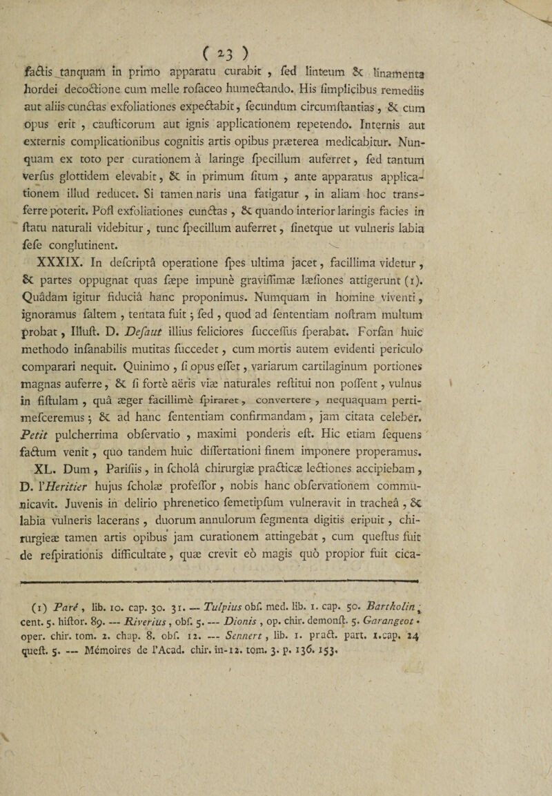 ( *3 ) fa£is ^tanquam in primo apparatu curabit , fed linteum St linamenta hordei decodfione cum meile rofaceo humedtando. His fimplicibus remediis aut aliis cun&amp;as exfoliationes expe&amp;abit, fecundum circumflandas , 8t cum opus erit , caufticorum aut ignis applicationem repetendo. Internis aut externis complicationibus cognitis artis opibus praeterea medicabitur. Nun¬ quam ex toto per curationem a laringe fpecillum auferret, fed tantum verfus glottidem elevabit, Sc in primum fitum , ante apparatus applica¬ tionem illud reducet. Si tamen naris una fatigatur , in aliam hoc trans¬ ferre poterit. Pofl exfoliationes cun&amp;as , 8t quando interior laringis facies in flatu naturali videbitur , tunc fpecillum auferret, finetque ut vulneris labia fefe conglutinent. XXXIX. In defcripta operatione fpes ultima jacet, facillima videtur, St partes oppugnat quas faepe impune graviffimae lasfiones attigerunt (i). Quadam igitur fiducia hanc proponimus. Numquam in homine viventi, ignoramus faltem , tentata fuit $ fed , quod ad fententiam noftram multum probat, Illuft. D. Defaut illius feliciores fuccefius fperabat. Forfan huic methodo infanabilis mutitas fuccedet, cum mortis autem evidenti periculo comparari nequit. Quinimo , fi opus effiet, variarum cartilaginum portiones magnas auferre, 8t fi forte aeris via? naturales reftitui non pollent, vulnus in fiftulam , qua aeger facillime fpiraret 7 convertere , nequaquam perti- mefceremus} St ad hanc fententiam confirmandam, jam citata celeber. Petit pulcherrima obfervatio , maximi ponderis eft. Hic etiam fequens fa&amp;um venit, quo tandem huic differtationi finem imponere properamus. XL. Dum , Parifiis, in fchola chirurgia? pra&amp;icae lecliones accipiebam, D. XHeritier hujus fchola? profefibr , nobis hanc obfervationem commu¬ nicavit. Juvenis in delirio phrenetico femetipfum vulneravit in trachea , St labia vulneris lacerans , duorum annulorum fegmenta digitis eripuit, chi- rurgiea? tamen artis opibus jam curationem attingebat, cum queftus fuit de refpirationis difficultate, quae crevit eo magis quo propior fuit cica- (i) Pare , lib. io. cap. 30. 31. — Tulpius obf. med. lib. 1. cap. 50. Bartholin % cent. 5. hiftor. 89-Riverius, obf. 5_Dionis , op. chir. demonfb 5. Garangeot • oper. chir. tom. 2. chap. 8. obf. 12. — Sennert, lib. 1. praft. part. i.cap. 24 queft. 5. — Memoires de l’Acad. chir. in-12. tom. 3. p. 136. 153. I