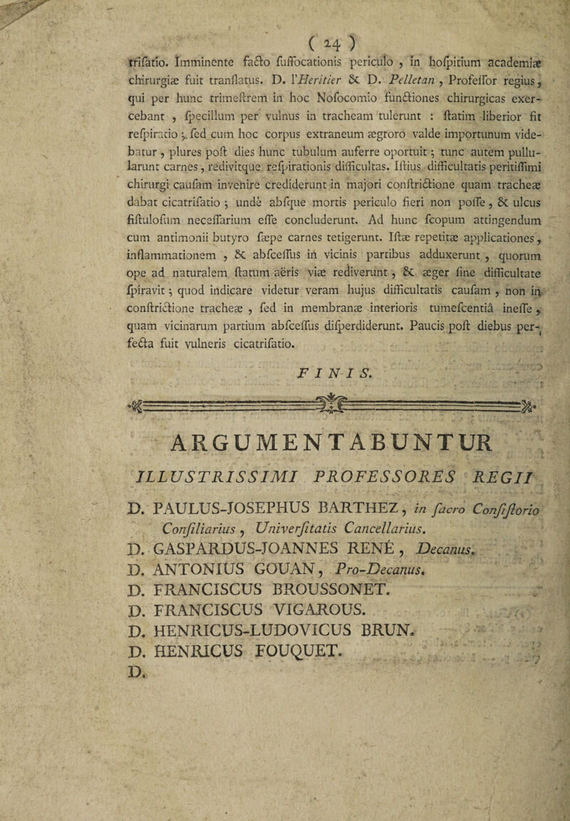 chirurgiae fuit tranflatus. D. YHeritler 5c D. Pelletan , Profeffor regius, qui per hunc trimeftrem in hoc Nofocomio fun&amp;iones chirurgicas exer¬ cebant , fpecillum per vulnus in tracheam tulerunt : ftatim liberior fit refpirario y fed cum hoc corpus extraneum aegroro valde importunum vide¬ batur , plures pofi: dies hunc tubulum auferre oportuit7 tunc autem pullu¬ larunt carnes, redivitque refpirationis difficultas. Iftius difficultatis peritiffimi chirurgi caufam invenire crediderunt in majori conftridfione quam tracheae dabat cicatrifatio j unde abfque mortis periculo fieri non poffe ? ulcus fiftulofum neceflarium efie concluderunt. Ad hunc fcopum attingendum cum antimonii butyro faepe carnes tetigerunt. Ifiae repetitae applicationes 7 inflammationem , Sc abfcelTus in vicinis partibus adduxerunt , quorum ope ad naturalem ftatum aeris viae rediverunt, aeger fine difficultate fpiravit quod indicare videtur veram hujus difficultatis caufam , non ia conftricfione tracheae , fed in membrana interioris tumefcentia inefle ? quam vicinarum partium abfceffus difjjerdiderunt. Paucis pofi: diebus per- fedta fuit vulneris cicatrifatio. FINIS. ARGUMENTABUNTUR ILLUSTRISSIMI PROFESSORES REGII D. PAULUS-JOSEPHUS BARTHEZ, in facro Confljlorio Confiliarius ? Univerjitatis Cancellarius. D. GASPARDUS-JOANNES RENE , Decanus. D. ANTONIUS GOUAN, Pro-Decanus, D. FRANCISCUS BROUSSONET. D. FRANCISCUS VIGAROUS. D. HENRICUS-LUDOVICUS BRUN» D. HENRICUS FOUQUET. D.