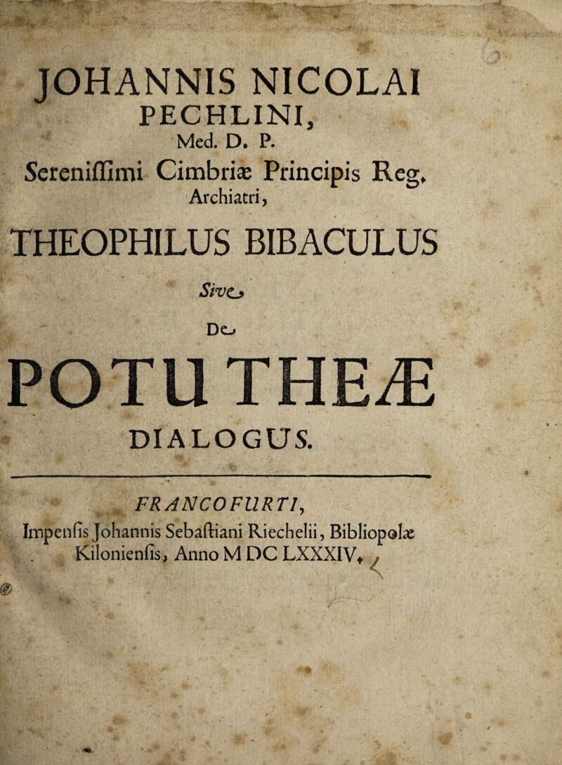 JOHANNIS NICOLAI PECHLINI, Med. D. P. Sereniffimi Cimbri® Principis Reg. Archiatri, THEOPHILUS BIBACULUS Sive» Do POTUTHErE DIALOGUS. FR ANCO FURTI, Impenfis Johannis Sebaftiani Riechelii, Bibliopola: Kilonienlis, Anno M DC LXXXIVt <