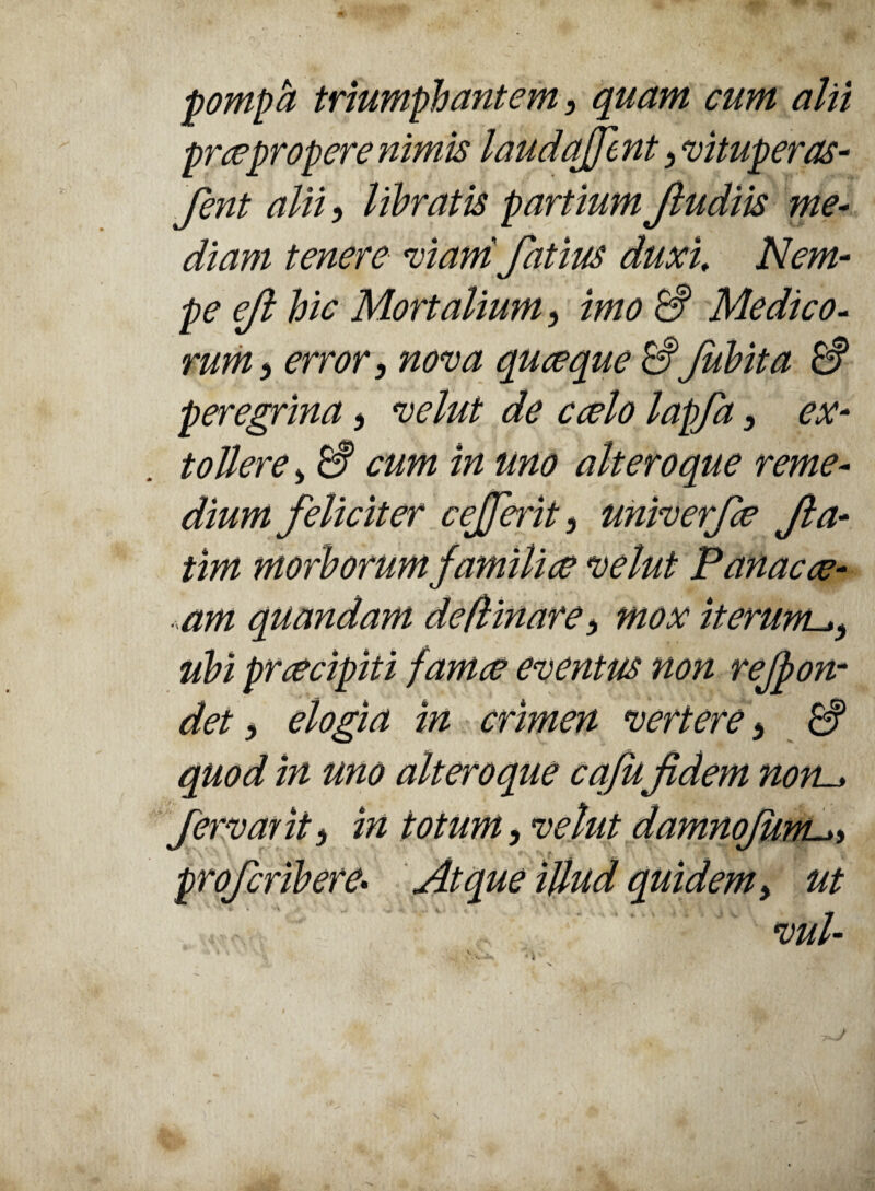 pompa triumphantem 3 quam cum alii prce propere nimis laudajjent 3 vituperas- fent alii, libratis partium Jludiis me¬ diam tenere vianifatius duxi Nem¬ pe ejt hic Mortalium, imo & Medico- rum ^ error} nova quceque & fubita & peregrina > velut de ccelo lapfa, ex¬ tollere > & cum in uno alteroque reme¬ dium feliciter cefferit, univerfe fia- tim morborum familiae velut Panacce- am quandam deflinare > mox iterum ubi prcecipiti famae eventus non rejpon- det> elogia in crimen vertere} & quod in uno alteroque cafu fidem non-* fervar it) in totum, velut damnofum profcribere• Atque illud quidem, ut vul- >