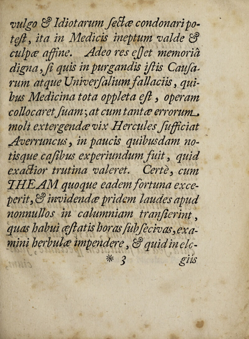 vulgo £? Idiotarum feBce condonaripo- tejl, ita in Medicis ineptum valde & culpce affine. Adeo res ejjet memoria digna ff quis in purgandis ijlis Caufa- rum atque Univerfaliumfallaciis, qui¬ bus Medicina tota oppleta ejl 3 operam collocaret, fuam \ at cum tantae errorum. moli extergendae vix Hercules fufficiat Averruncus 3 in paucis quibusdam no¬ tisque cajibus experiundum fuit, quid exaBior trutina valeret. Certe 3 cum THEAM quoque eadem fortuna exce¬ perit , invidendae pridem laudes apud nonnullos in calumniam tranfierint, quas habui effatis horasfubferivas, ex a- mini herbula impendere 3 quid in elc- # q giis i